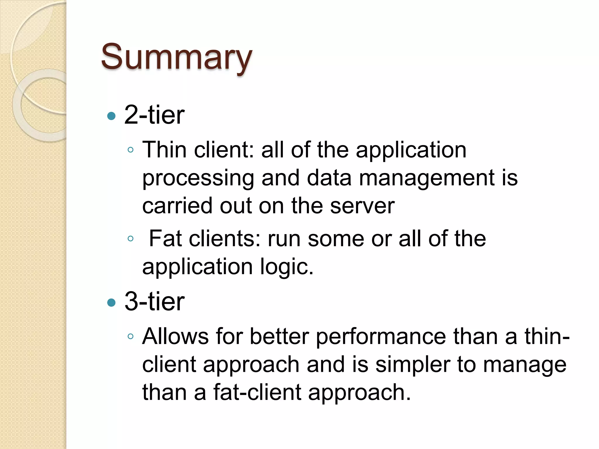 Summary
 2-tier
◦ Thin client: all of the application
processing and data management is
carried out on the server
◦ Fat clients: run some or all of the
application logic.
 3-tier
◦ Allows for better performance than a thin-
client approach and is simpler to manage
than a fat-client approach.
 