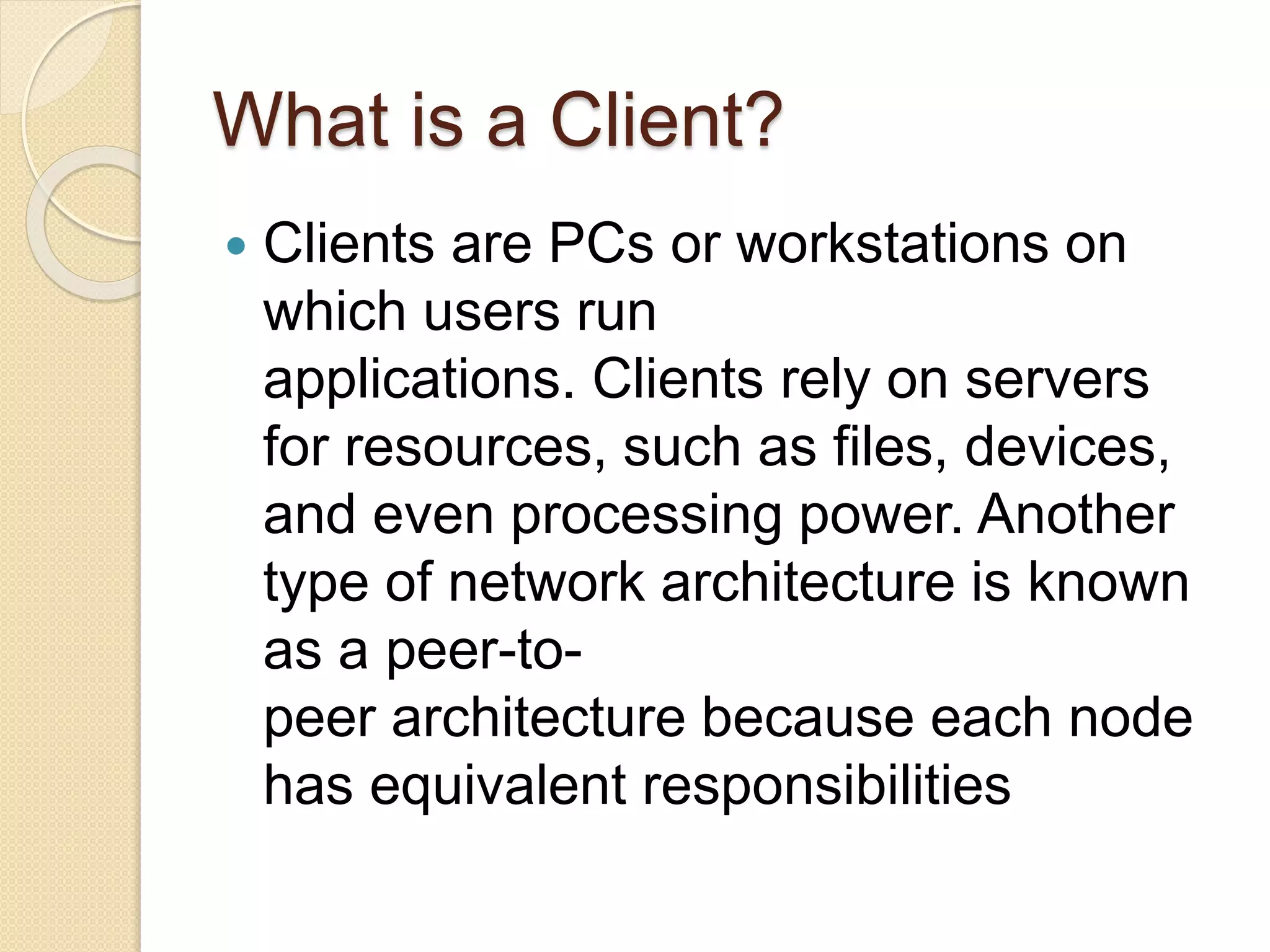 What is a Client?
 Clients are PCs or workstations on
which users run
applications. Clients rely on servers
for resources, such as files, devices,
and even processing power. Another
type of network architecture is known
as a peer-to-
peer architecture because each node
has equivalent responsibilities
 