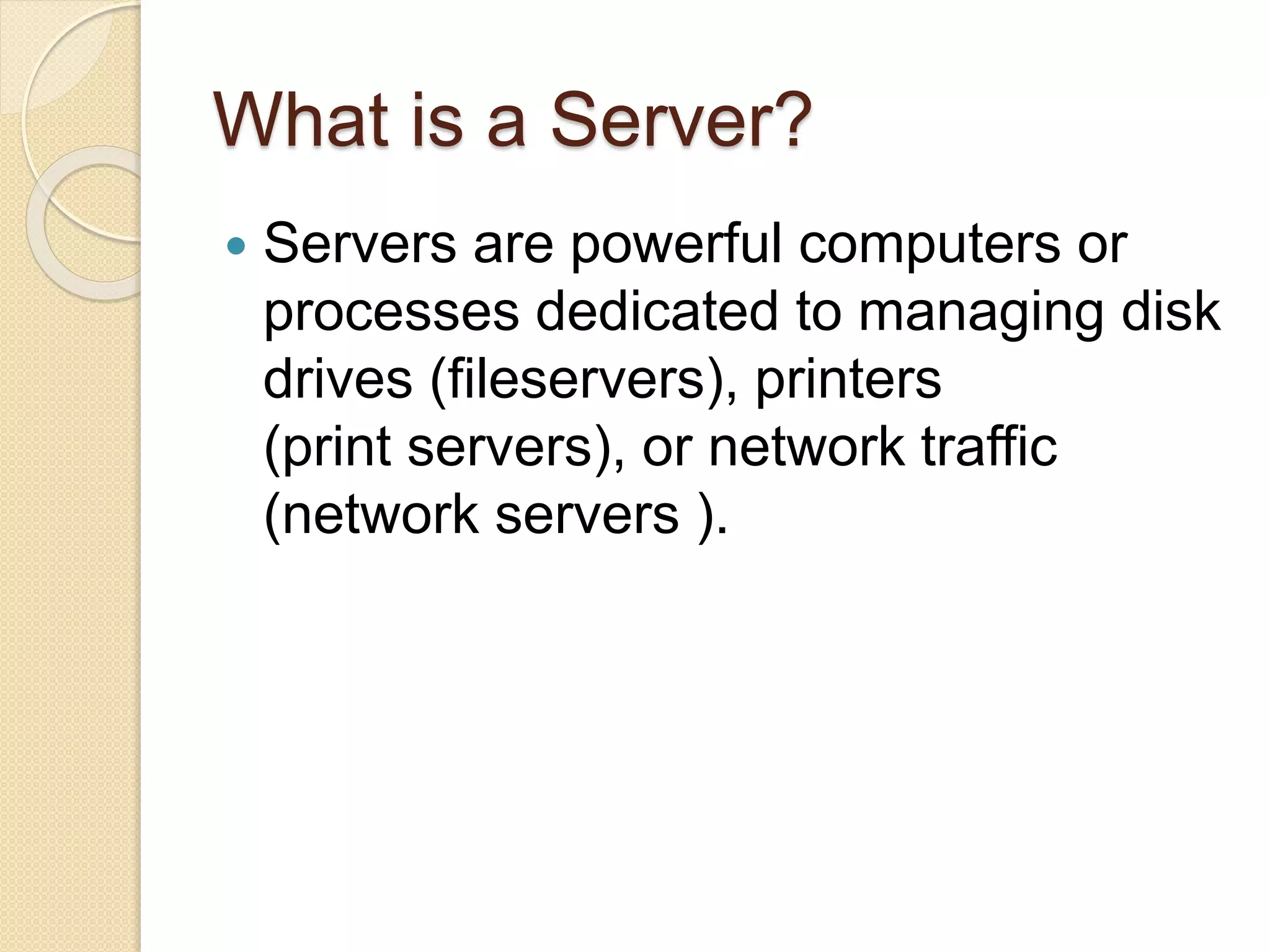 What is a Server?
 Servers are powerful computers or
processes dedicated to managing disk
drives (fileservers), printers
(print servers), or network traffic
(network servers ).
 