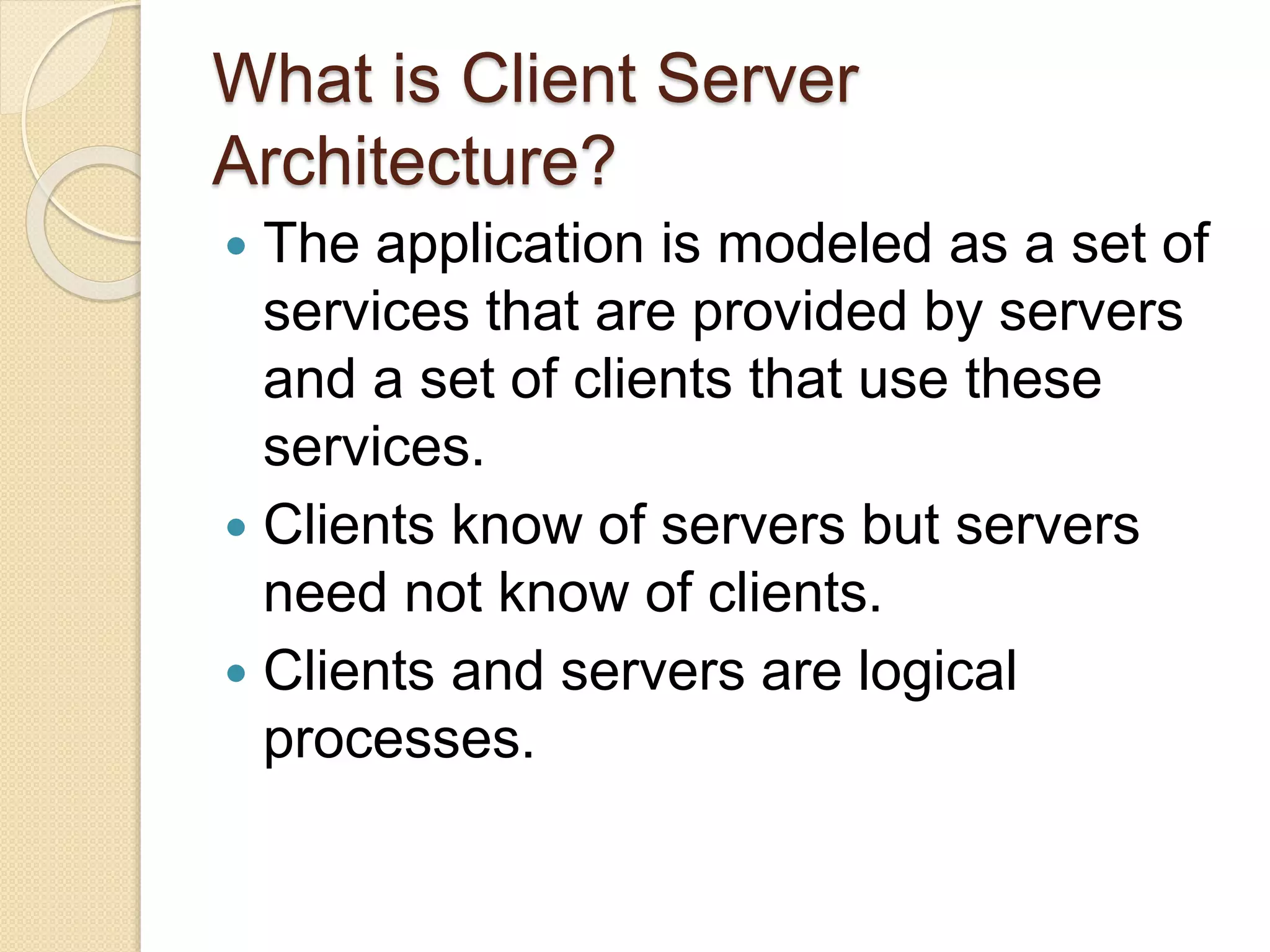 What is Client Server
Architecture?
 The application is modeled as a set of
services that are provided by servers
and a set of clients that use these
services.
 Clients know of servers but servers
need not know of clients.
 Clients and servers are logical
processes.
 