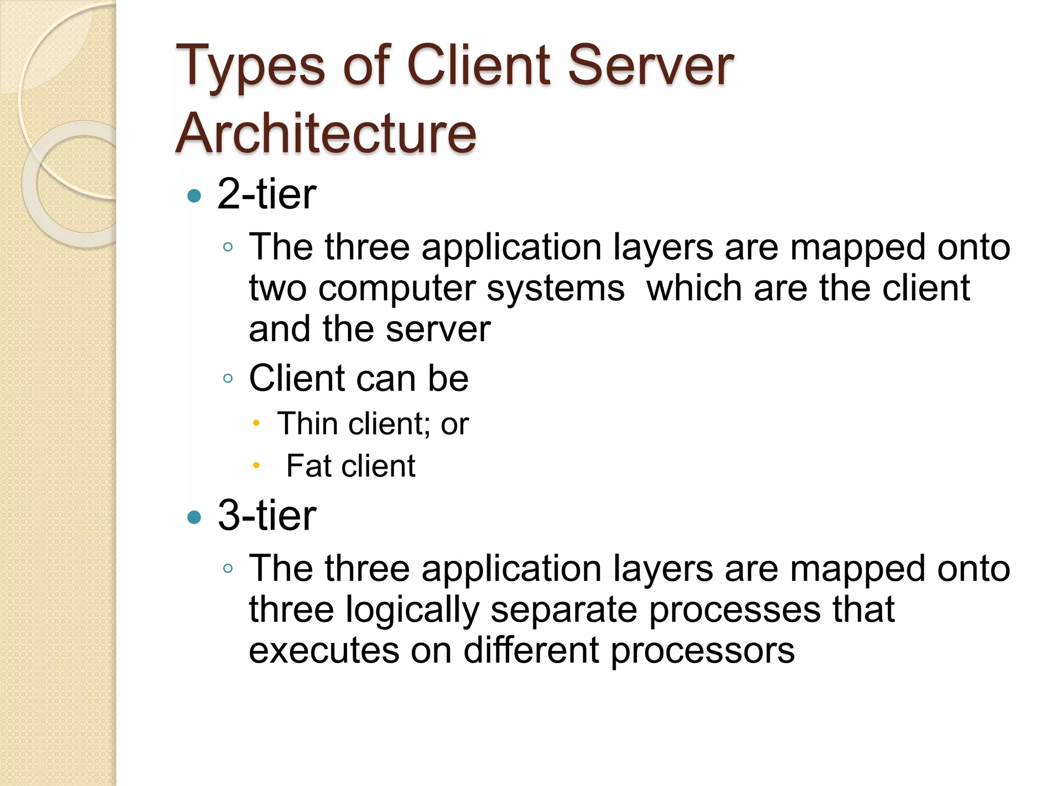 Types of Client Server
Architecture
 2-tier
◦ The three application layers are mapped onto
two computer systems which are the client
and the server
◦ Client can be
 Thin client; or
 Fat client
 3-tier
◦ The three application layers are mapped onto
three logically separate processes that
executes on different processors
 