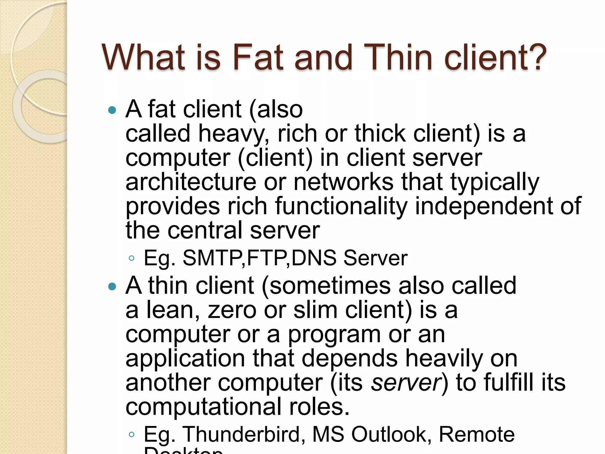 What is Fat and Thin client?
 A fat client (also
called heavy, rich or thick client) is a
computer (client) in client server
architecture or networks that typically
provides rich functionality independent of
the central server
◦ Eg. SMTP,FTP,DNS Server
 A thin client (sometimes also called
a lean, zero or slim client) is a
computer or a program or an
application that depends heavily on
another computer (its server) to fulfill its
computational roles.
◦ Eg. Thunderbird, MS Outlook, Remote
 