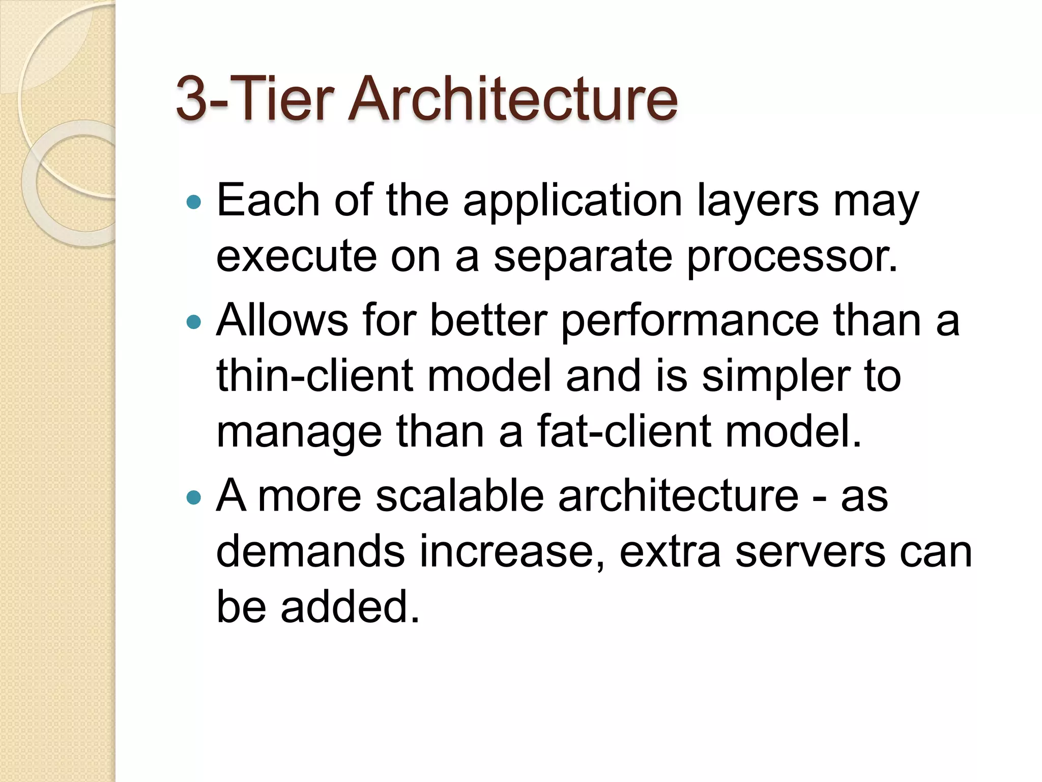 3-Tier Architecture
 Each of the application layers may
execute on a separate processor.
 Allows for better performance than a
thin-client model and is simpler to
manage than a fat-client model.
 A more scalable architecture - as
demands increase, extra servers can
be added.
 