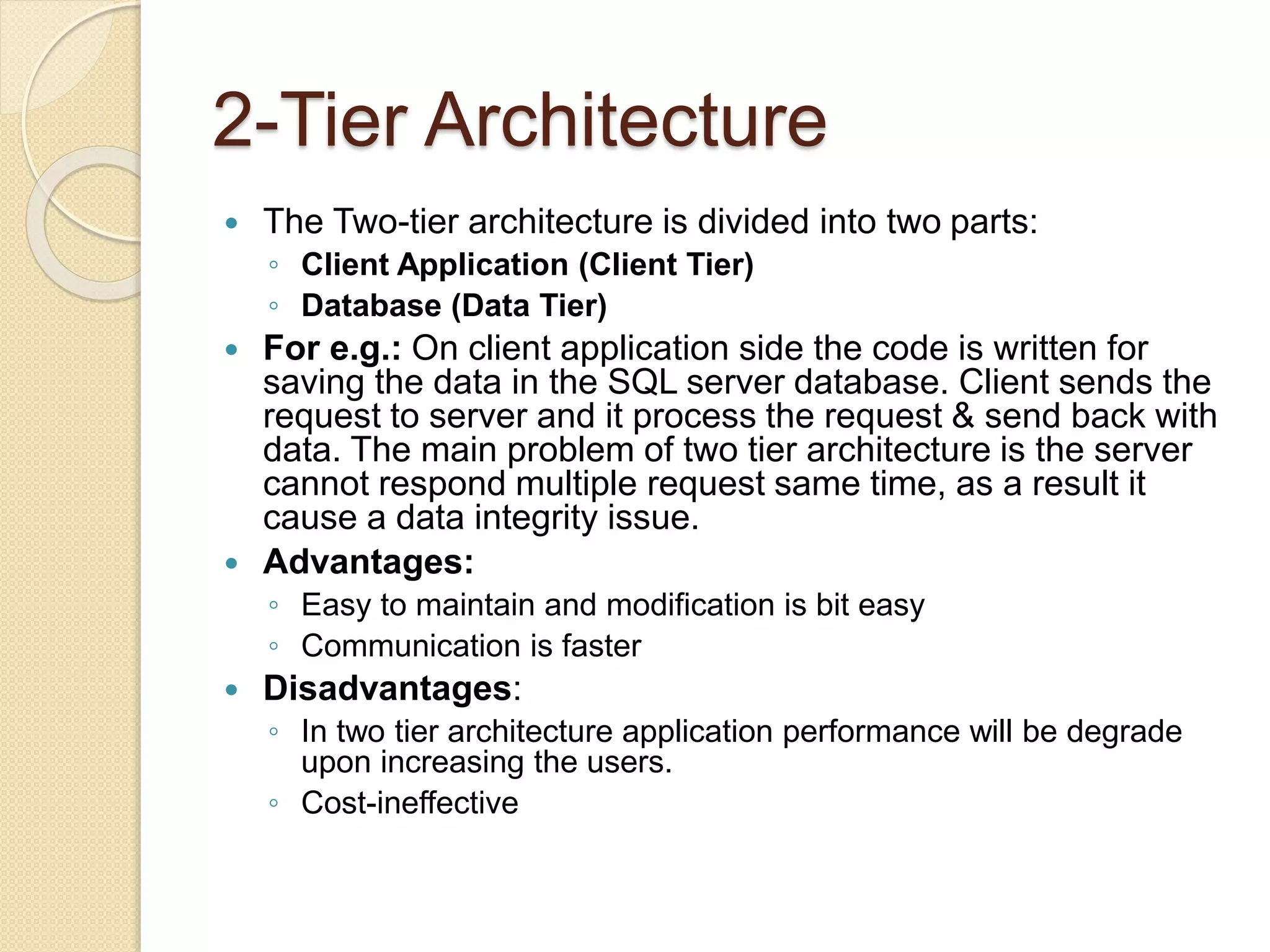 2-Tier Architecture
 The Two-tier architecture is divided into two parts:
◦ Client Application (Client Tier)
◦ Database (Data Tier)
 For e.g.: On client application side the code is written for
saving the data in the SQL server database. Client sends the
request to server and it process the request & send back with
data. The main problem of two tier architecture is the server
cannot respond multiple request same time, as a result it
cause a data integrity issue.
 Advantages:
◦ Easy to maintain and modification is bit easy
◦ Communication is faster
 Disadvantages:
◦ In two tier architecture application performance will be degrade
upon increasing the users.
◦ Cost-ineffective
 