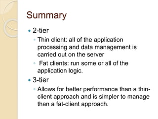 Summary
 2-tier
◦ Thin client: all of the application
processing and data management is
carried out on the server
◦ Fat clients: run some or all of the
application logic.
 3-tier
◦ Allows for better performance than a thin-
client approach and is simpler to manage
than a fat-client approach.
 