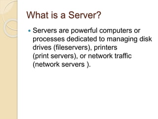 What is a Server?
 Servers are powerful computers or
processes dedicated to managing disk
drives (fileservers), printers
(print servers), or network traffic
(network servers ).
 