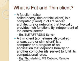 What is Fat and Thin client?
 A fat client (also
called heavy, rich or thick client) is a
computer (client) in client server
architecture or networks that typically
provides rich functionality independent of
the central server
◦ Eg. SMTP,FTP,DNS Server
 A thin client (sometimes also called
a lean, zero or slim client) is a
computer or a program or an
application that depends heavily on
another computer (its server) to fulfill its
computational roles.
◦ Eg. Thunderbird, MS Outlook, Remote
 