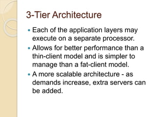 3-Tier Architecture
 Each of the application layers may
execute on a separate processor.
 Allows for better performance than a
thin-client model and is simpler to
manage than a fat-client model.
 A more scalable architecture - as
demands increase, extra servers can
be added.
 