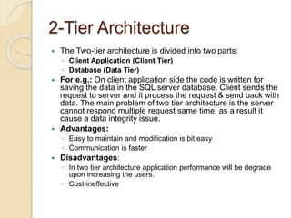 2-Tier Architecture
 The Two-tier architecture is divided into two parts:
◦ Client Application (Client Tier)
◦ Database (Data Tier)
 For e.g.: On client application side the code is written for
saving the data in the SQL server database. Client sends the
request to server and it process the request & send back with
data. The main problem of two tier architecture is the server
cannot respond multiple request same time, as a result it
cause a data integrity issue.
 Advantages:
◦ Easy to maintain and modification is bit easy
◦ Communication is faster
 Disadvantages:
◦ In two tier architecture application performance will be degrade
upon increasing the users.
◦ Cost-ineffective
 