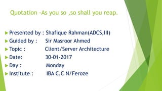 Quotation -As you so ,so shall you reap.
 Presented by : Shafique Rahman(ADCS,III)
 Guided by : Sir Masroor Ahmed
 Topic : Client/Server Architecture
 Date: 30-01-2017
 Day : Monday
 Institute : IBA C.C N/Feroze
 