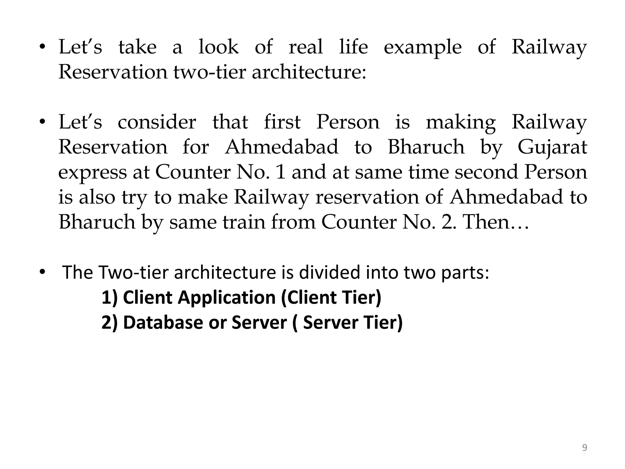 9
• Let’s take a look of real life example of Railway
Reservation two-tier architecture:
• Let’s consider that first Person is making Railway
Reservation for Ahmedabad to Bharuch by Gujarat
express at Counter No. 1 and at same time second Person
is also try to make Railway reservation of Ahmedabad to
Bharuch by same train from Counter No. 2. Then…
• The Two-tier architecture is divided into two parts:
1) Client Application (Client Tier)
2) Database or Server ( Server Tier)
 