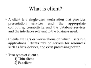 What is client?
3
• A client is a single-user workstation that provides
presentation services and the appropriate
computing, connectivity and the database services
and the interfaces relevant to the business need.
• Clients are PCs or workstations on which users run
applications. Clients rely on servers for resources,
such as files, devices, and even processing power.
• Two types of client :-
1) Thin client
2) Fat client
 