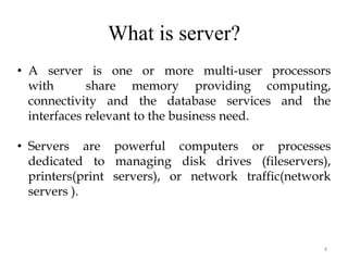 What is server?
4
• A server is one or more multi-user processors
with share memory providing computing,
connectivity and the database services and the
interfaces relevant to the business need.
• Servers are powerful computers or processes
dedicated to managing disk drives (fileservers),
printers(print servers), or network traffic(network
servers ).
 