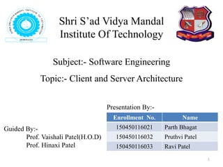 Subject:- Software Engineering
Topic:- Client and Server Architecture
Shri S’ad Vidya Mandal
Institute Of Technology
1
Enrollment No. Name
150450116021 Parth Bhagat
150450116032 Pruthvi Patel
150450116033 Ravi Patel
Guided By:-
Prof. Vaishali Patel(H.O.D)
Prof. Hinaxi Patel
Presentation By:-
 