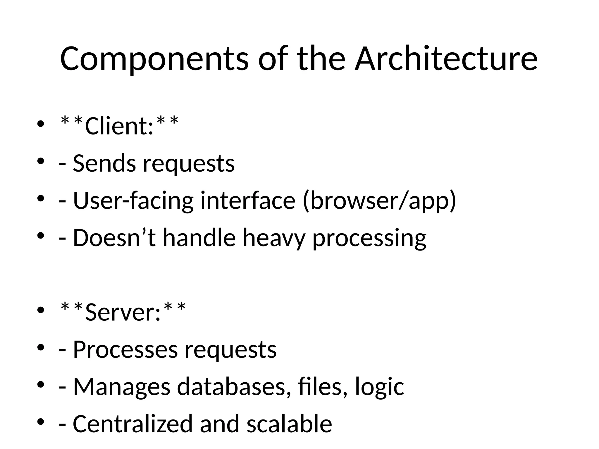 Components of the Architecture
• **Client:**
• - Sends requests
• - User-facing interface (browser/app)
• - Doesn’t handle heavy processing
• **Server:**
• - Processes requests
• - Manages databases, files, logic
• - Centralized and scalable
 