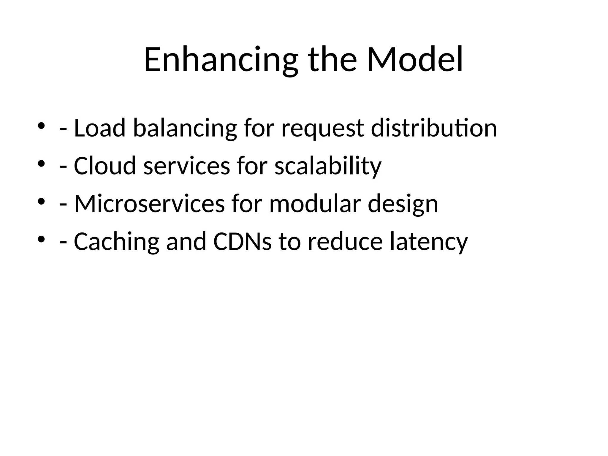 Enhancing the Model
• - Load balancing for request distribution
• - Cloud services for scalability
• - Microservices for modular design
• - Caching and CDNs to reduce latency
 