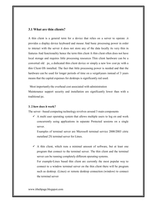 3.1 What are thin clients?
A thin client is a general term for a device that relies on a server to operate .it
provides a display device keyboard and mouse And basic processing power in order
to interact with the server it does not store any of the data locally its very thin in
features And functionality hence the term thin client A thin client often does not have
local storage and requires little processing resources Thin client hardware can be a
converted old pc, a dedicated thin client device or simply a new low cost pc with a
thin Client OS installed. The fact that little processing power is needed and that the
hardware can be used for longer periods of time on a verge6years instead of 3 years
means that the capital expenses for desktops is significantly red used.
Most importantly the overhead cost associated with administration
Maintenance support security and installation are significantly lower than with a
traditional pc.

3. 2 how does it work?
The server –based computing technology revolves around 3 main components
 A multi user operating system that allows multiple users to log on and work
concurrently using applications in separate Protected sessions on a single
server.
Examples of terminal server are Microsoft terminal service 2000/2003 citric
metafand 2X terminal server for Linux.
 A thin client, which runs a minimal amount of software, but at least one
program that connect to the terminal server. The thin client and the terminal
server can be running completely different operating systems.
For example-Linux based thin client are currently the most popular way to
connect to a window terminal server on the thin client there will be program
such as desktop. (Linux) or remote desktop connection (window) to connect
the terminal server

www.ithubpage.blogspot.com

 