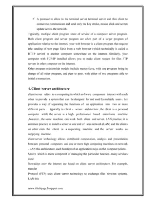  A protocol to allow to the terminal server terminal server and thin client to
connect to communicate and send only the key stroke, mouse click and screen
update across the network.
Typically, multiple client program share of service of a computer server program.
Both client program and server program are often part of a larger program of
application relative to the internet, your web browser is a client program that request
(the sending of web page files) from a web browser (which technically is called a
HTTP server) in another computer somewhere on the internet. Similarly, your
computer with TCP/IP installed allows you to make client request for files FTP
servers in other computer on the internet.
Other program relationship models include master/slave, with one program being in
charge of all other program, and peer to peer, with either of two programs able to
initial a transaction.

4. Client -server architecture
client/server refers to a computing in which software component interact with each
other to provide a system that can be designed for and used by multiple users . Let
provides a way of separating the functions of an application into two or more
different parts .

typically in client - server architecture ,the client is a personal

computer while the server is a high performance based mainframe machine
,however , the same machine can work both client and server. LAN practice, it is
common practice to install a server at one end of area network (LAN) and the clients
on other ends. the client is a requesting machine and the server works as
supplying machine.
client server technology allows distributed computation, analysis and presentation
between personal computers and one or more high computing machines on network
. LAN this architecture, each function of an application stays on the computer (clientSever) which is more competent of managing the particular function .many services
used
Nowadays over the internet are based on client server architecture. For example,
transfer
Protocol (FTP) uses client–server technology to exchange files between systems.
LAN this
www.ithubpage.blogspot.com

 