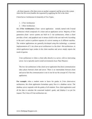 , aft client requests a file (that exists on another computer) and ftp server (the system
where the file exists) handles the requested by supplying the file to the client
Client-Server Architecture Is Generally of Two Types;

1. 2-Tier Architecture
2. 3-Rier Architecture
4.1. 2-Tier Architecture; Client –server application

initially started with 2-tiered

architecture which composed of a client and an application server. Majority of first
generation client –server systems are built on 2- tier architectures, where a client
provides a front –end graphical user in terrace (Gull) to the user and work According
to the user’s action to perform requests of a server running on A different machine.
The window applications are generally developed using this technology. a common
implementation of 2- tier client server architecture is a fat client –thin architecture, in
which application logic resides in the client machine and server simply reports the
result of queries.

2-tier architecture is where a client talks directly to a server, with no intervening
server. Let is typically used in small environments (Less Than 50users).

The two–tier architecture is like client server application the direct communication
takes places between client and server. There is no intermediate between client
and server here the communication is one to one let see the concept of 2-Tier time
application.

For example: when a student wants to know his grades in 2-tier client-server
architecture, the client application formulates query fires to a database server. The
database server responds with the grades of all students. Now client application used
all the data to calculate the concerned student’s grade, and displays it as per his
request. The 2-tires of 2-tier architecture are.

www.ithubpage.blogspot.com

 