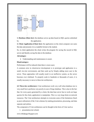 1. Database (Data tier): the database serves up data based on SQL queries submitted
by

the application.

2. Client Application (Client tier): the application on the client computer son sums
the data and presents it in a readable format to the student.
So, in client application the client writes the program for saving the record in SQL
server and thereby saving the data in the database.
Advantages:


Understanding and maintenances is easier.

Disadvantages:Performance will be reduced when there is more users
A common error in client/server development is to prototype and application in a
small, two-tier environment, and then scale up by Simply adding more user to the
server. These approaches will usually result in an ineffective system, as the server
becomes over whelmed. To properly scale to hundreds or thousands of users, it is
usually necessary to move to three-tier architecture.

4.2 Three-tier architecture: 2-tier architecture work very well when database size is
very small but is performs very poorly in case of large database. This is due to the fact
that, for every query generated by a client, the data base server has to work out large
queries for the client, application to manipulate. This is a very large drain on network
resources. The 3-tier architecture attempts to overcome some of the limitations (Such
as poor utilization) of the 2-tier schemes by making presentation, processing, and data
separate and entities.
The component of 3-tier architecture can be thought in the form of 3-tier such as
1. presentation-tier (client)
www.ithubpage.blogspot.com

 