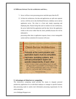 4.3 Difference between Two tier architecture and three...

1. Server will have more processing power and disk space than the PC.
2. In three-tier architecture, the data and applications are split onto separate
servers, with the server-side distributed between a database server and an
application server. The client is a front end, simply requesting and
displaying data. Reason being that each in modern two-tier architecture,
the server holds both the application and the data. Server the application
resides on the server rather than the client, probably because the will be
dedicated to
processing either data or application requests, hence a more manageable
system and less contention for resources will occur.

5. Advantages of client/server computing
The client/server computing model provides the means to integrate personal
productivity applications for an individual employee or manager to specific business
data processing needs to satisfy total information processing requirements for the
entire enterprise.
www.ithubpage.blogspot.com

 