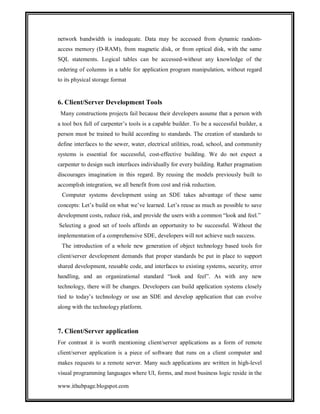 network bandwidth is inadequate. Data may be accessed from dynamic randomaccess memory (D-RAM), from magnetic disk, or from optical disk, with the same
SQL statements. Logical tables can be accessed-without any knowledge of the
ordering of columns in a table for application program manipulation, without regard
to its physical storage format

6. Client/Server Development Tools
Many constructions projects fail because their developers assume that a person with
a tool box full of carpenter’s tools is a capable builder. To be a successful builder, a
person must be trained to build according to standards. The creation of standards to
define interfaces to the sewer, water, electrical utilities, road, school, and community
systems is essential for successful, cost-effective building. We do not expect a
carpenter to design such interfaces individually for every building. Rather pragmatism
discourages imagination in this regard. By reusing the models previously built to
accomplish integration, we all benefit from cost and risk reduction.
Computer systems development using an SDE takes advantage of these same
concepts: Let’s build on what we’ve learned. Let’s reuse as much as possible to save
development costs, reduce risk, and provide the users with a common “look and feel.”
Selecting a good set of tools affords an opportunity to be successful. Without the
implementation of a comprehensive SDE, developers will not achieve such success.
The introduction of a whole new generation of object technology based tools for
client/server development demands that proper standards be put in place to support
shared development, reusable code, and interfaces to existing systems, security, error
handling, and an organizational standard “look and feel”. As with any new
technology, there will be changes. Developers can build application systems closely
tied to today’s technology or use an SDE and develop application that can evolve
along with the technology platform.

7. Client/Server application
For contrast it is worth mentioning client/server applications as a form of remote
client/server application is a piece of software that runs on a client computer and
makes requests to a remote server. Many such applications are written in high-level
visual programming languages where UI, forms, and most business logic reside in the
www.ithubpage.blogspot.com

 
