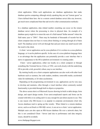 client application. Often such applications are database applications that make
database queries computing, although strictly speaking they are not "remote guess" as
I have defined them here. the to a remote central database server (this can, however,
get much more complicated than that and involve other communication methods)

In a database application, data related number crunching can occur on the remote
database server where the processing is close to physical data. An example of a
database query might be to return the sum of a field named "dollar amount" where the
field name year is "2001". There may be hundreds of thousands of records but the
client computer does not have to worry about fetching or sorting through all of them
itself. The database server will sort through that and just return one small record with
the result to the client.
A client / server application can be cross platform if it is written in a cross platform
language, or it can be platform specific. In the case of a cross platform language there
is an advantage that the application can potentially provide a user interface that is
native in appearance to the OS or platform environment it is running under.
Client / server applications, either run locally on a client computer or through
something like Terminal Server, Citrix, or VNC, can work closely with the underlying
OS to provide a rich, powerful, robust, easy to use interface.
By running locally on a client computer applications can also work with other local
hardware such as scanners, bar code readers, modems, removable media, accelerated
video for multimedia, or 3d video acceleration.
Depending on the programming environment in use, applications can be very easy
to develop and maintain, often through a visual interface where commonly needed
functionality is provided through built in objects or properties.
The above screen shot is of Microsoft Access showing its built in table design, form
design, and report design modes. Even semi-complicated reports and forms can be
created with little or no coding and it is easy enough for just about anyone to use. This
is one reason why MS-Access is so popular in corporate environments (And why
Access databases tend to spring up like weeds). When linked to a remote database
server, such as an Oracle or MS-SQL server, it can act as a client / server application.
Multiple users can also open an MS-Access database file over a network share, but
this is not considered Client / Server (and due to performance and data integrity
issues, should be avoided).
www.ithubpage.blogspot.com

 