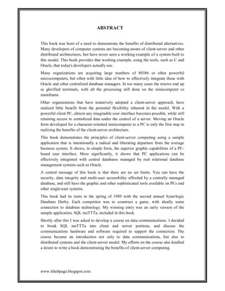 ABSTRACT
This book was born of a need to demonstrate the benefits of distributed alternatives.
Many developers of computer systems are becoming aware of client-server and other
distributed architectures, but have never seen a working example of a system built to
this model. This book provides that working example, using the tools, such as C and
Oracle, that today's developers actually use.
Many organizations are acquiring large numbers of 80386 or other powerful
microcomputers, but often with little idea of how to effectively integrate these with
Oracle and other centralized database managers. In too many cases the micros end up
as glorified terminals, with all the processing still done on the minicomputer or
mainframe.
Other organizations that have tentatively adopted a client-server approach, have
realized little benefit from the potential flexibility inherent in the model. With a
powerful client PC, almost any imaginable user interface becomes possible, while still
retaining access to centralized data under the control of a server. Moving an Oracle
form developed for a character-oriented minicomputer to a PC is only the first step in
realizing the benefits of the client-server architecture.
This book demonstrates the principles of client-server computing using a sample
application that is intentionally a radical and liberating departure from the average
business system. It shows, in simple form, the superior graphic capabilities of a PCbased user interface. More significantly, it shows that PC applications can be
effectively integrated with central databases managed by real relational database
management systems such as Oracle.
A central message of this book is that there are no set limits. You can have the
security, data integrity and multi-user accessibility afforded by a centrally managed
database, and still have the graphic and other sophisticated tools available on PCs and
other single-user systems.
This book had its roots in the spring of 1989 with the second annual Synerlogic
Database Derby. Each competitor was to construct a game, with ideally some
connection to database technology. My winning entry was an early version of the
sample application, SQL meTTTa, included in this book.
Shortly after this I was asked to develop a course on data communications. I decided
to break SQL meTTTa into client and server portions, and discuss the
communications hardware and software required to support the connection. The
course became an introduction not only to data communications, but also to
distributed systems and the client-server model. My efforts on the course also kindled
a desire to write a book demonstrating the benefits of client-server computing.

www.ithubpage.blogspot.com

 