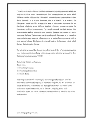 Client/server describes the relationship between two computer programs in which one
program, the client, makes a service request from another program, the server, which
fulfils the request. Although the client/server idea can be used by programs within a
single computer, it is a more important idea in a network. In a network, the
client/server model provides a convenient way to interconnect programs that are
distributed efficiently across different locations. Computer transactions using the
client/server model are very common. For example, to check your bank account from
your computer, a client program in your computer forwards your request to a server
program at the bank. That program may in turn forwards the request to its own client
program that sends a request to a database server at another bank computer to retrieve
your account balance. The balance is returned back to the bank data client, which
displays the information for you.

The client/server model has become one of the central ides of network computing.
Most business applications being written today use the client/server model. So does
the internet’s main programs, TCP/IP.

In marking, the term has been used
Learn more.
1. Networking resources
2. Networking administration
3. Network design

To distinguish distributed computing by smaller dispersed computers form The
“monolithic” centralized computing of mainframe computer, But this Distinction has
largely disappeared as mainframes and their applications have also turned to the
client/server model and becomes part of network Computing. In the usual
client/server model, one server, sometimes called a daemon, is activated and awaits
client requests

www.ithubpage.blogspot.com

 