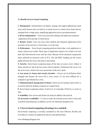 2.1 Benefits of server-based computing

1. Management- Administrators can deploy, manage and support applications much
more easily because they are held on a central server (or central server farm) and are
managed from a single point, simplifying application access and administration.
2. Device independence – Users can access their desktop and indeed any enterprise
Application from any type of client device
3. Remote Access- Users can access their desktop and enterprise applications from
anywhere on the network, or from home, or on the road.
4. Performance – Server based computing performs better than a web application or
using a client server model. These types of application require a lot of data to be sent
back and forth between server and the client. Because of the advanced compression
ratios achieved by protocols such as ICA, NX and RDP, Sending just the screen
update between the server and client is much faster.
5. Security- Server-based computing keeps all the data on secure server without it
being ‘spread out’ and to the less secure client computers. Furthermore the server is in
the server room, which is far more secure than on the user’s desk.
6. Less prone to viruses and security breaches – Servers are by definition better
managed and because the server OS is more secure, it’s far more difficult for a
computer to get infected by a virus.
7. Eliminated patch management of clients- Clients are not running widows there is
no need to patch the desktop computer on a regular basis.
8. Server-based computing reduces Total Cost of ownership (TCO) by as much as
50%.
9. Scalability- New servers and clients can easily be added to the network.
10. increased a availability – it’s easy to make the terminal servers fault to learn and
to perform load balancing. In addition, servers are inherently designed to be

2. 2 Server-based computing advantages in a nutshell.
Server-based computing is currently considered as the most Efficient, flexible and
cost-effective solution for application delivery and administration.
www.ithubpage.blogspot.com

 