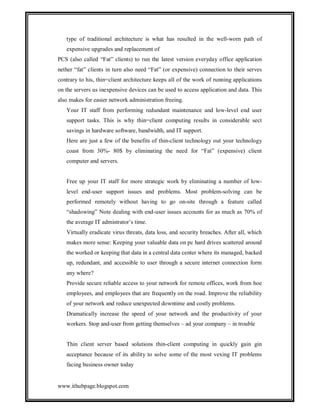 type of traditional architecture is what has resulted in the well-worn path of
expensive upgrades and replacement of
PCS (also called “Fat” clients) to run the latest version everyday office application
nether “fat” clients in turn also need “Fat” (or expensive) connection to their serves
contrary to his, thin=client architecture keeps all of the work of running applications
on the servers us inexpensive devices can be used to access application and data. This
also makes for easier network administration freeing.
Your IT staff from performing redundant maintenance and low-level end user
support tasks. This is why thin=client computing results in considerable sect
savings in hardware software, bandwidth, and IT support.
Here are just a few of the benefits of thin-client technology out your technology
coast from 30%- 80$ by eliminating the need for “Fat” (expensive) client
computer and servers.

Free up your IT staff for more strategic work by eliminating a number of lowlevel end-user support issues and problems. Most problem-solving can be
performed remotely without having to go on-site through a feature called
“shadowing” Note dealing with end-user issues accounts for as much as 70% of
the average IT admistrator’s time.
Virtually eradicate virus threats, data loss, and security breaches. After all, which
makes more sense: Keeping your valuable data on pc hard drives scattered around
the worked or keeping that data in a central data center where its managed, backed
up, redundant, and accessible to user through a secure internet connection form
any where?
Provide secure reliable access to your network for remote offices, work from hoe
employees, and employees that are frequently on the road. Improve the reliability
of your network and reduce unexpected downtime and costly problems.
Dramatically increase the speed of your network and the productivity of your
workers. Stop and-user from getting themselves – ad your company – in trouble

Thin client server based solutions thin-client computing in quickly gain gin
acceptance because of its ability to solve some of the most vexing IT problems
facing business owner today

www.ithubpage.blogspot.com

 