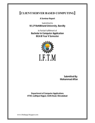 [CLIENT/SERVER BASED COMPUTING]
A Seminar Report
Submitted to

M.J.P Rohilkhand University, Bareilly
In Partial Fulfillment of

Bachelor in Computer Application
BCA III Year V Semester

Submitted By:
Mohammad Affan

Department of Computer Applications
IFTM, Lodhiput Rajput, Delhi Road, Moradabad

www.ithubpage.blogspot.com

 