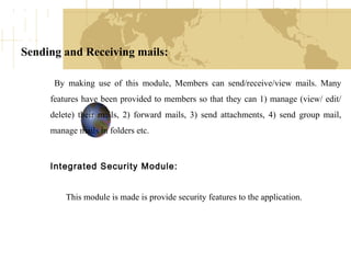Sending and Receiving mails:
By making use of this module, Members can send/receive/view mails. Many
features have been provided to members so that they can 1) manage (view/ edit/
delete) their mails, 2) forward mails, 3) send attachments, 4) send group mail,
manage mails in folders etc.

Integrated Security Module:
This module is made is provide security features to the application.

 