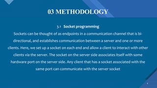03 METHODOLOGY
6
3.1 Socket programming
Sockets can be thought of as endpoints in a communication channel that is bi-
directional, and establishes communication between a server and one or more
clients. Here, we set up a socket on each end and allow a client to interact with other
clients via the server. The socket on the server side associates itself with some
hardware port on the server side. Any client that has a socket associated with the
same port can communicate with the server socket
 