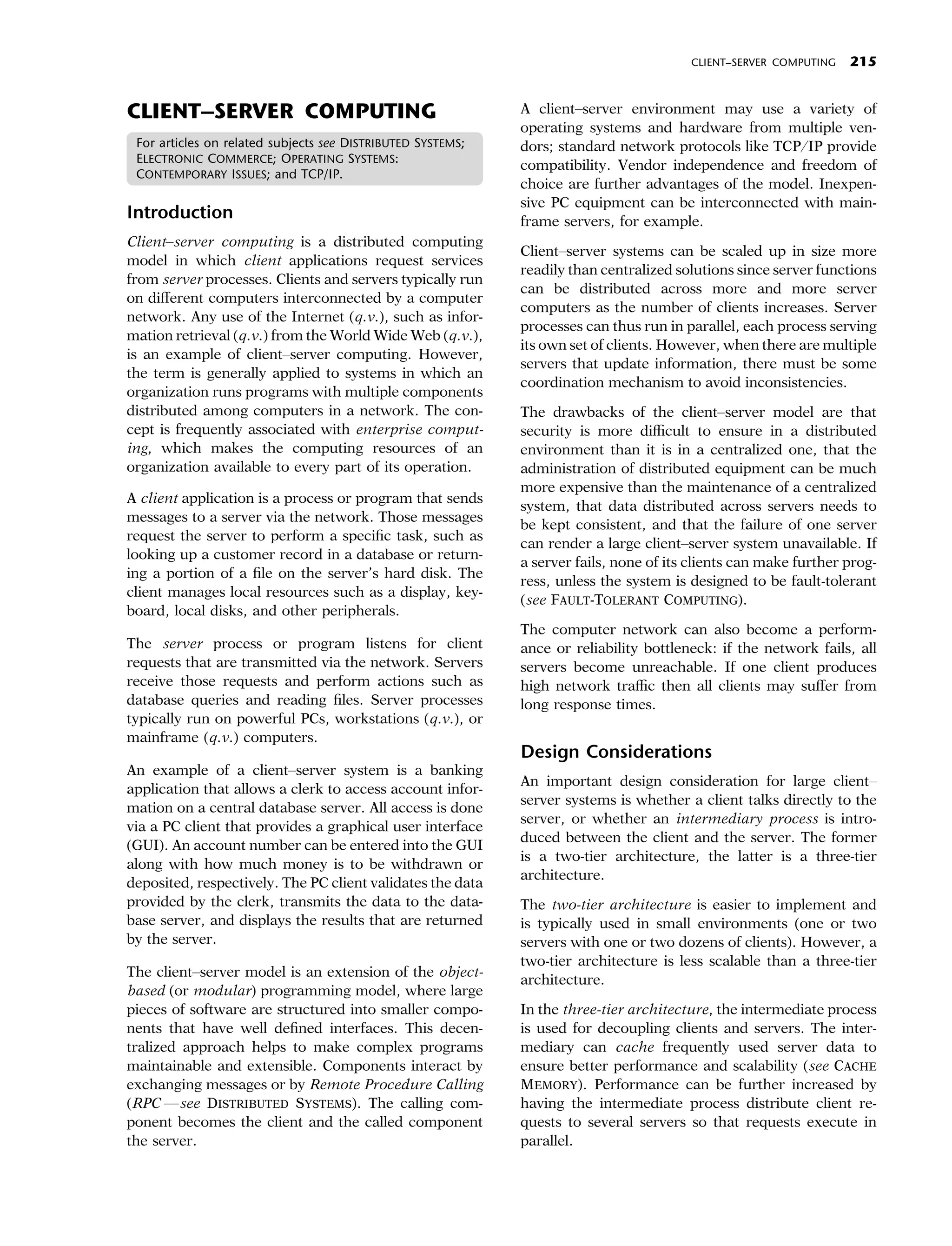 CLIENT–SERVER COMPUTING   215


CLIENT–SERVER COMPUTING                                      A client–server environment may use a variety of
                                                             operating systems and hardware from multiple ven-
 For articles on related subjects see DISTRIBUTED SYSTEMS;   dors; standard network protocols like TCP/IP provide
 ELECTRONIC COMMERCE; OPERATING SYSTEMS:
                                                             compatibility. Vendor independence and freedom of
 CONTEMPORARY ISSUES; and TCP/IP.
                                                             choice are further advantages of the model. Inexpen-
                                                             sive PC equipment can be interconnected with main-
Introduction                                                 frame servers, for example.
Client–server computing is a distributed computing
                                                             Client–server systems can be scaled up in size more
model in which client applications request services
                                                             readily than centralized solutions since server functions
from server processes. Clients and servers typically run
                                                             can be distributed across more and more server
on diﬀerent computers interconnected by a computer
                                                             computers as the number of clients increases. Server
network. Any use of the Internet (q.v.), such as infor-
                                                             processes can thus run in parallel, each process serving
mation retrieval (q.v.) from the World Wide Web (q.v.),
                                                             its own set of clients. However, when there are multiple
is an example of client–server computing. However,
                                                             servers that update information, there must be some
the term is generally applied to systems in which an
                                                             coordination mechanism to avoid inconsistencies.
organization runs programs with multiple components
distributed among computers in a network. The con-           The drawbacks of the client–server model are that
cept is frequently associated with enterprise comput-        security is more diﬃcult to ensure in a distributed
ing, which makes the computing resources of an               environment than it is in a centralized one, that the
organization available to every part of its operation.       administration of distributed equipment can be much
                                                             more expensive than the maintenance of a centralized
A client application is a process or program that sends
                                                             system, that data distributed across servers needs to
messages to a server via the network. Those messages
                                                             be kept consistent, and that the failure of one server
request the server to perform a speciﬁc task, such as
                                                             can render a large client–server system unavailable. If
looking up a customer record in a database or return-
                                                             a server fails, none of its clients can make further prog-
ing a portion of a ﬁle on the server’s hard disk. The
                                                             ress, unless the system is designed to be fault-tolerant
client manages local resources such as a display, key-
                                                             (see FAULT-TOLERANT COMPUTING).
board, local disks, and other peripherals.
                                                             The computer network can also become a perform-
The server process or program listens for client             ance or reliability bottleneck: if the network fails, all
requests that are transmitted via the network. Servers       servers become unreachable. If one client produces
receive those requests and perform actions such as           high network traﬃc then all clients may suﬀer from
database queries and reading ﬁles. Server processes          long response times.
typically run on powerful PCs, workstations (q.v.), or
mainframe (q.v.) computers.
                                                             Design Considerations
An example of a client–server system is a banking
                                                             An important design consideration for large client–
application that allows a clerk to access account infor-
                                                             server systems is whether a client talks directly to the
mation on a central database server. All access is done
                                                             server, or whether an intermediary process is intro-
via a PC client that provides a graphical user interface
                                                             duced between the client and the server. The former
(GUI). An account number can be entered into the GUI
                                                             is a two-tier architecture, the latter is a three-tier
along with how much money is to be withdrawn or
                                                             architecture.
deposited, respectively. The PC client validates the data
provided by the clerk, transmits the data to the data-       The two-tier architecture is easier to implement and
base server, and displays the results that are returned      is typically used in small environments (one or two
by the server.                                               servers with one or two dozens of clients). However, a
                                                             two-tier architecture is less scalable than a three-tier
The client–server model is an extension of the object-
                                                             architecture.
based (or modular) programming model, where large
pieces of software are structured into smaller compo-        In the three-tier architecture, the intermediate process
nents that have well deﬁned interfaces. This decen-          is used for decoupling clients and servers. The inter-
tralized approach helps to make complex programs             mediary can cache frequently used server data to
maintainable and extensible. Components interact by          ensure better performance and scalability (see CACHE
exchanging messages or by Remote Procedure Calling           MEMORY). Performance can be further increased by
(RPC —see DISTRIBUTED SYSTEMS). The calling com-             having the intermediate process distribute client re-
ponent becomes the client and the called component           quests to several servers so that requests execute in
the server.                                                  parallel.
 