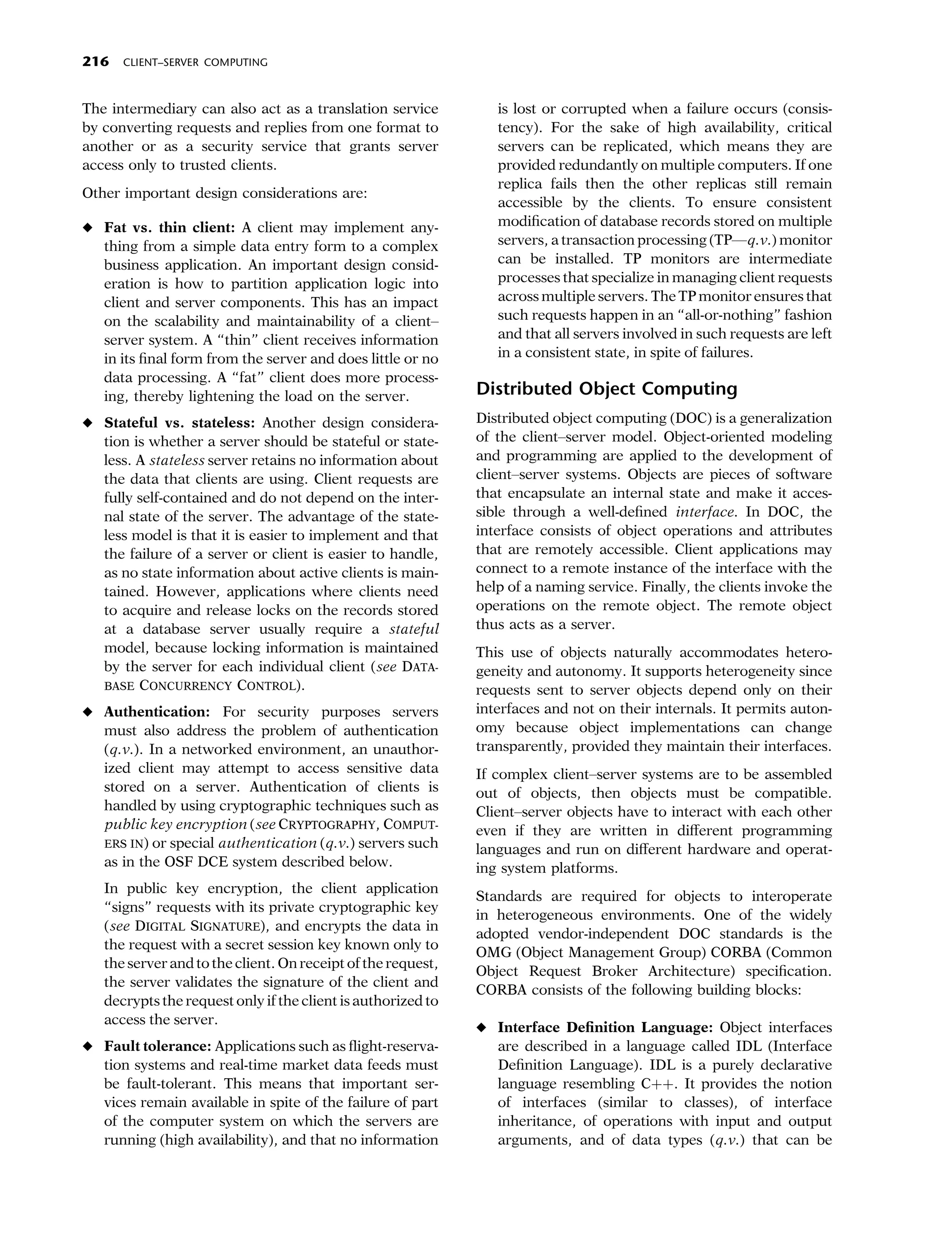 216   CLIENT–SERVER COMPUTING



The intermediary can also act as a translation service           is lost or corrupted when a failure occurs (consis-
by converting requests and replies from one format to            tency). For the sake of high availability, critical
another or as a security service that grants server              servers can be replicated, which means they are
access only to trusted clients.                                  provided redundantly on multiple computers. If one
                                                                 replica fails then the other replicas still remain
Other important design considerations are:
                                                                 accessible by the clients. To ensure consistent
• Fat vs. thin client: A client may implement any-               modiﬁcation of database records stored on multiple
  thing from a simple data entry form to a complex               servers, a transaction processing (TP—q.v.) monitor
  business application. An important design consid-              can be installed. TP monitors are intermediate
  eration is how to partition application logic into             processes that specialize in managing client requests
  client and server components. This has an impact               across multiple servers. The TP monitor ensures that
  on the scalability and maintainability of a client–            such requests happen in an ‘‘all-or-nothing’’ fashion
  server system. A ‘‘thin’’ client receives information          and that all servers involved in such requests are left
  in its ﬁnal form from the server and does little or no         in a consistent state, in spite of failures.
  data processing. A ‘‘fat’’ client does more process-
  ing, thereby lightening the load on the server.             Distributed Object Computing
• Stateful vs. stateless: Another design considera-           Distributed object computing (DOC) is a generalization
  tion is whether a server should be stateful or state-       of the client–server model. Object-oriented modeling
  less. A stateless server retains no information about       and programming are applied to the development of
  the data that clients are using. Client requests are        client–server systems. Objects are pieces of software
  fully self-contained and do not depend on the inter-        that encapsulate an internal state and make it acces-
  nal state of the server. The advantage of the state-        sible through a well-deﬁned interface. In DOC, the
  less model is that it is easier to implement and that       interface consists of object operations and attributes
  the failure of a server or client is easier to handle,      that are remotely accessible. Client applications may
  as no state information about active clients is main-       connect to a remote instance of the interface with the
  tained. However, applications where clients need            help of a naming service. Finally, the clients invoke the
  to acquire and release locks on the records stored          operations on the remote object. The remote object
  at a database server usually require a stateful             thus acts as a server.
  model, because locking information is maintained            This use of objects naturally accommodates hetero-
  by the server for each individual client (see DATA-         geneity and autonomy. It supports heterogeneity since
  BASE CONCURRENCY CONTROL).                                  requests sent to server objects depend only on their
• Authentication: For security purposes servers               interfaces and not on their internals. It permits auton-
  must also address the problem of authentication             omy because object implementations can change
  (q.v.). In a networked environment, an unauthor-            transparently, provided they maintain their interfaces.
  ized client may attempt to access sensitive data            If complex client–server systems are to be assembled
  stored on a server. Authentication of clients is            out of objects, then objects must be compatible.
  handled by using cryptographic techniques such as           Client–server objects have to interact with each other
  public key encryption (see CRYPTOGRAPHY, COMPUT-            even if they are written in diﬀerent programming
  ERS IN) or special authentication (q.v.) servers such
                                                              languages and run on diﬀerent hardware and operat-
  as in the OSF DCE system described below.                   ing system platforms.
   In public key encryption, the client application
                                                              Standards are required for objects to interoperate
   ‘‘signs’’ requests with its private cryptographic key
                                                              in heterogeneous environments. One of the widely
   (see DIGITAL SIGNATURE), and encrypts the data in
                                                              adopted vendor-independent DOC standards is the
   the request with a secret session key known only to
                                                              OMG (Object Management Group) CORBA (Common
   the server and to the client. On receipt of the request,
                                                              Object Request Broker Architecture) speciﬁcation.
   the server validates the signature of the client and
                                                              CORBA consists of the following building blocks:
   decrypts the request only if the client is authorized to
   access the server.
                                                              • Interface Deﬁnition Language: Object interfaces
• Fault tolerance: Applications such as ﬂight-reserva-          are described in a language called IDL (Interface
  tion systems and real-time market data feeds must             Deﬁnition Language). IDL is a purely declarative
  be fault-tolerant. This means that important ser-             language resembling Cþþ. It provides the notion
  vices remain available in spite of the failure of part        of interfaces (similar to classes), of interface
  of the computer system on which the servers are               inheritance, of operations with input and output
  running (high availability), and that no information          arguments, and of data types (q.v.) that can be
 