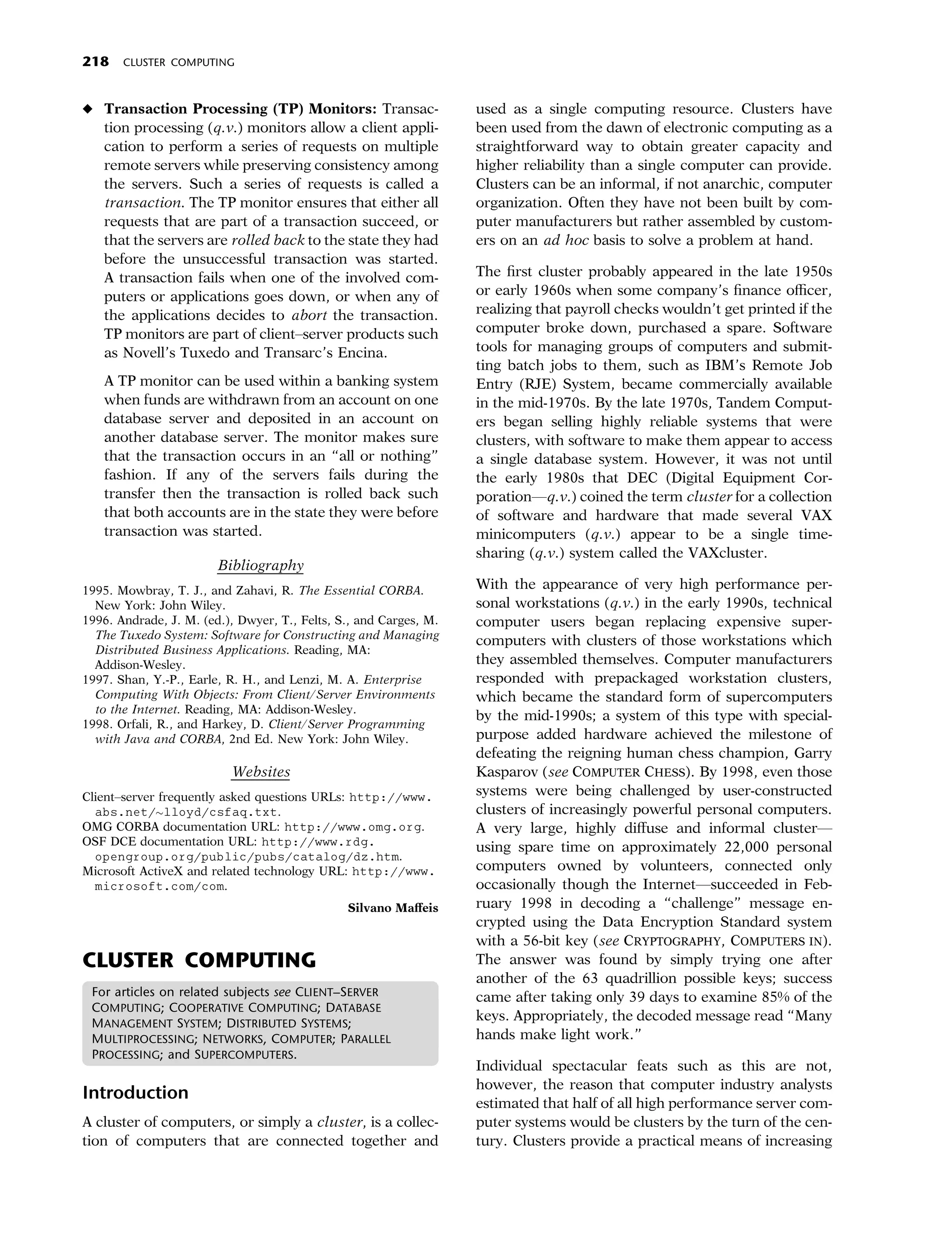 218    CLUSTER COMPUTING



• Transaction Processing (TP) Monitors: Transac-                   used as a single computing resource. Clusters have
  tion processing (q.v.) monitors allow a client appli-            been used from the dawn of electronic computing as a
  cation to perform a series of requests on multiple               straightforward way to obtain greater capacity and
  remote servers while preserving consistency among                higher reliability than a single computer can provide.
  the servers. Such a series of requests is called a               Clusters can be an informal, if not anarchic, computer
  transaction. The TP monitor ensures that either all              organization. Often they have not been built by com-
  requests that are part of a transaction succeed, or              puter manufacturers but rather assembled by custom-
  that the servers are rolled back to the state they had           ers on an ad hoc basis to solve a problem at hand.
  before the unsuccessful transaction was started.
  A transaction fails when one of the involved com-                The ﬁrst cluster probably appeared in the late 1950s
  puters or applications goes down, or when any of                 or early 1960s when some company’s ﬁnance oﬃcer,
  the applications decides to abort the transaction.               realizing that payroll checks wouldn’t get printed if the
  TP monitors are part of client–server products such              computer broke down, purchased a spare. Software
  as Novell’s Tuxedo and Transarc’s Encina.                        tools for managing groups of computers and submit-
                                                                   ting batch jobs to them, such as IBM’s Remote Job
   A TP monitor can be used within a banking system                Entry (RJE) System, became commercially available
   when funds are withdrawn from an account on one                 in the mid-1970s. By the late 1970s, Tandem Comput-
   database server and deposited in an account on                  ers began selling highly reliable systems that were
   another database server. The monitor makes sure                 clusters, with software to make them appear to access
   that the transaction occurs in an ‘‘all or nothing’’            a single database system. However, it was not until
   fashion. If any of the servers fails during the                 the early 1980s that DEC (Digital Equipment Cor-
   transfer then the transaction is rolled back such               poration—q.v.) coined the term cluster for a collection
   that both accounts are in the state they were before            of software and hardware that made several VAX
   transaction was started.                                        minicomputers (q.v.) appear to be a single time-
                                                                   sharing (q.v.) system called the VAXcluster.
                        Bibliography
1995. Mowbray, T. J., and Zahavi, R. The Essential CORBA.          With the appearance of very high performance per-
  New York: John Wiley.                                            sonal workstations (q.v.) in the early 1990s, technical
1996. Andrade, J. M. (ed.), Dwyer, T., Felts, S., and Carges, M.   computer users began replacing expensive super-
  The Tuxedo System: Software for Constructing and Managing        computers with clusters of those workstations which
  Distributed Business Applications. Reading, MA:
  Addison-Wesley.                                                  they assembled themselves. Computer manufacturers
1997. Shan, Y.-P., Earle, R. H., and Lenzi, M. A. Enterprise       responded with prepackaged workstation clusters,
  Computing With Objects: From Client/Server Environments          which became the standard form of supercomputers
  to the Internet. Reading, MA: Addison-Wesley.
                                                                   by the mid-1990s; a system of this type with special-
1998. Orfali, R., and Harkey, D. Client/Server Programming
  with Java and CORBA, 2nd Ed. New York: John Wiley.               purpose added hardware achieved the milestone of
                                                                   defeating the reigning human chess champion, Garry
                          Websites                                 Kasparov (see COMPUTER CHESS). By 1998, even those
Client–server frequently asked questions URLs: http://www.         systems were being challenged by user-constructed
  abs.net/lloyd/csfaq.txt.                                        clusters of increasingly powerful personal computers.
OMG CORBA documentation URL: http://www.omg.org.                   A very large, highly diﬀuse and informal cluster—
OSF DCE documentation URL: http://www.rdg.                         using spare time on approximately 22,000 personal
  opengroup.org/public/pubs/catalog/dz.htm.
Microsoft ActiveX and related technology URL: http://www.          computers owned by volunteers, connected only
  microsoft.com/com.                                               occasionally though the Internet—succeeded in Feb-
                                               Silvano Maﬀeis      ruary 1998 in decoding a ‘‘challenge’’ message en-
                                                                   crypted using the Data Encryption Standard system
                                                                   with a 56-bit key (see CRYPTOGRAPHY, COMPUTERS IN).
CLUSTER COMPUTING                                                  The answer was found by simply trying one after
                                                                   another of the 63 quadrillion possible keys; success
 For articles on related subjects see CLIENT–SERVER                came after taking only 39 days to examine 85% of the
 COMPUTING; COOPERATIVE COMPUTING; DATABASE
 MANAGEMENT SYSTEM; DISTRIBUTED SYSTEMS;
                                                                   keys. Appropriately, the decoded message read ‘‘Many
 MULTIPROCESSING; NETWORKS, COMPUTER; PARALLEL                     hands make light work.’’
 PROCESSING; and SUPERCOMPUTERS.
                                                                   Individual spectacular feats such as this are not,
                                                                   however, the reason that computer industry analysts
Introduction                                                       estimated that half of all high performance server com-
A cluster of computers, or simply a cluster, is a collec-          puter systems would be clusters by the turn of the cen-
tion of computers that are connected together and                  tury. Clusters provide a practical means of increasing
 