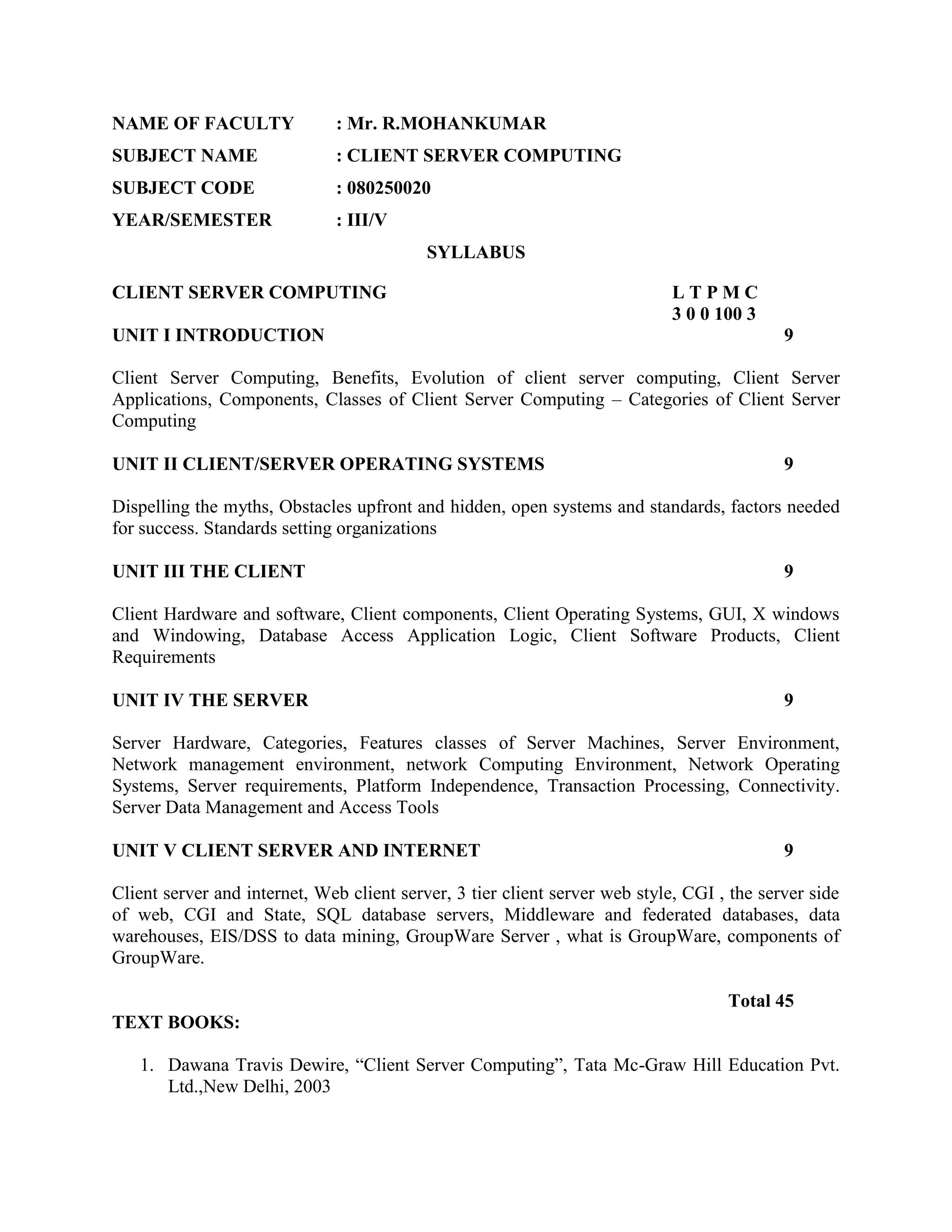 NAME OF FACULTY               : Mr. R.MOHANKUMAR
SUBJECT NAME                  : CLIENT SERVER COMPUTING
SUBJECT CODE                  : 080250020
YEAR/SEMESTER                 : III/V
                                           SYLLABUS

CLIENT SERVER COMPUTING                                                     LTPMC
                                                                            3 0 0 100 3
UNIT I INTRODUCTION                                                                         9

Client Server Computing, Benefits, Evolution of client server computing, Client Server
Applications, Components, Classes of Client Server Computing – Categories of Client Server
Computing

UNIT II CLIENT/SERVER OPERATING SYSTEMS                                                     9

Dispelling the myths, Obstacles upfront and hidden, open systems and standards, factors needed
for success. Standards setting organizations

UNIT III THE CLIENT                                                                         9

Client Hardware and software, Client components, Client Operating Systems, GUI, X windows
and Windowing, Database Access Application Logic, Client Software Products, Client
Requirements

UNIT IV THE SERVER                                                                          9

Server Hardware, Categories, Features classes of Server Machines, Server Environment,
Network management environment, network Computing Environment, Network Operating
Systems, Server requirements, Platform Independence, Transaction Processing, Connectivity.
Server Data Management and Access Tools

UNIT V CLIENT SERVER AND INTERNET                                                           9

Client server and internet, Web client server, 3 tier client server web style, CGI , the server side
of web, CGI and State, SQL database servers, Middleware and federated databases, data
warehouses, EIS/DSS to data mining, GroupWare Server , what is GroupWare, components of
GroupWare.

                                                                                    Total 45
TEXT BOOKS:

   1. Dawana Travis Dewire, “Client Server Computing”, Tata Mc-Graw Hill Education Pvt.
      Ltd.,New Delhi, 2003
 