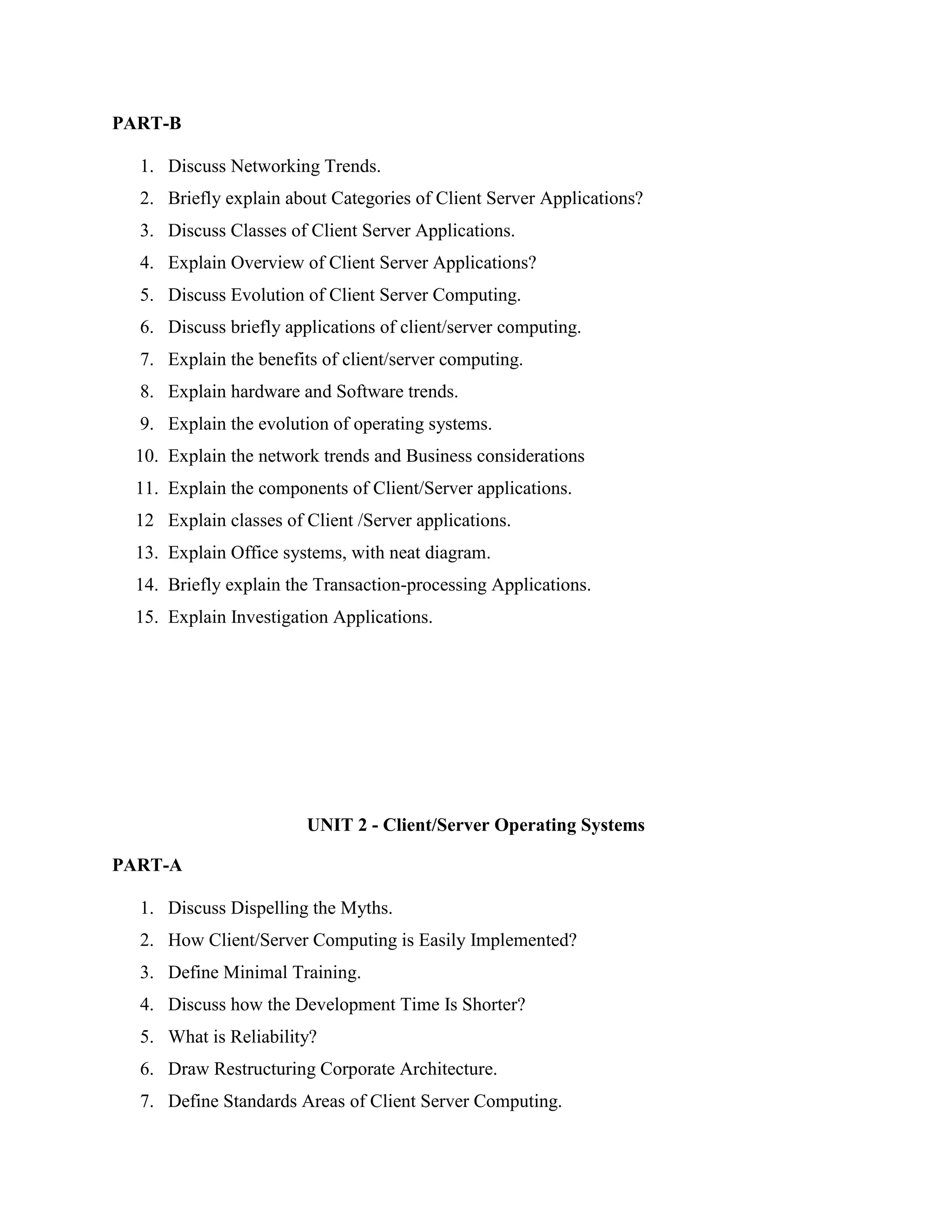 PART-B

  1. Discuss Networking Trends.
  2. Briefly explain about Categories of Client Server Applications?
  3. Discuss Classes of Client Server Applications.
  4. Explain Overview of Client Server Applications?
  5. Discuss Evolution of Client Server Computing.
  6. Discuss briefly applications of client/server computing.
  7. Explain the benefits of client/server computing.
  8. Explain hardware and Software trends.
  9. Explain the evolution of operating systems.
  10. Explain the network trends and Business considerations
  11. Explain the components of Client/Server applications.
  12 Explain classes of Client /Server applications.
  13. Explain Office systems, with neat diagram.
  14. Briefly explain the Transaction-processing Applications.
  15. Explain Investigation Applications.




                        UNIT 2 - Client/Server Operating Systems

PART-A

  1. Discuss Dispelling the Myths.
  2. How Client/Server Computing is Easily Implemented?
  3. Define Minimal Training.
  4. Discuss how the Development Time Is Shorter?
  5. What is Reliability?
  6. Draw Restructuring Corporate Architecture.
  7. Define Standards Areas of Client Server Computing.
 