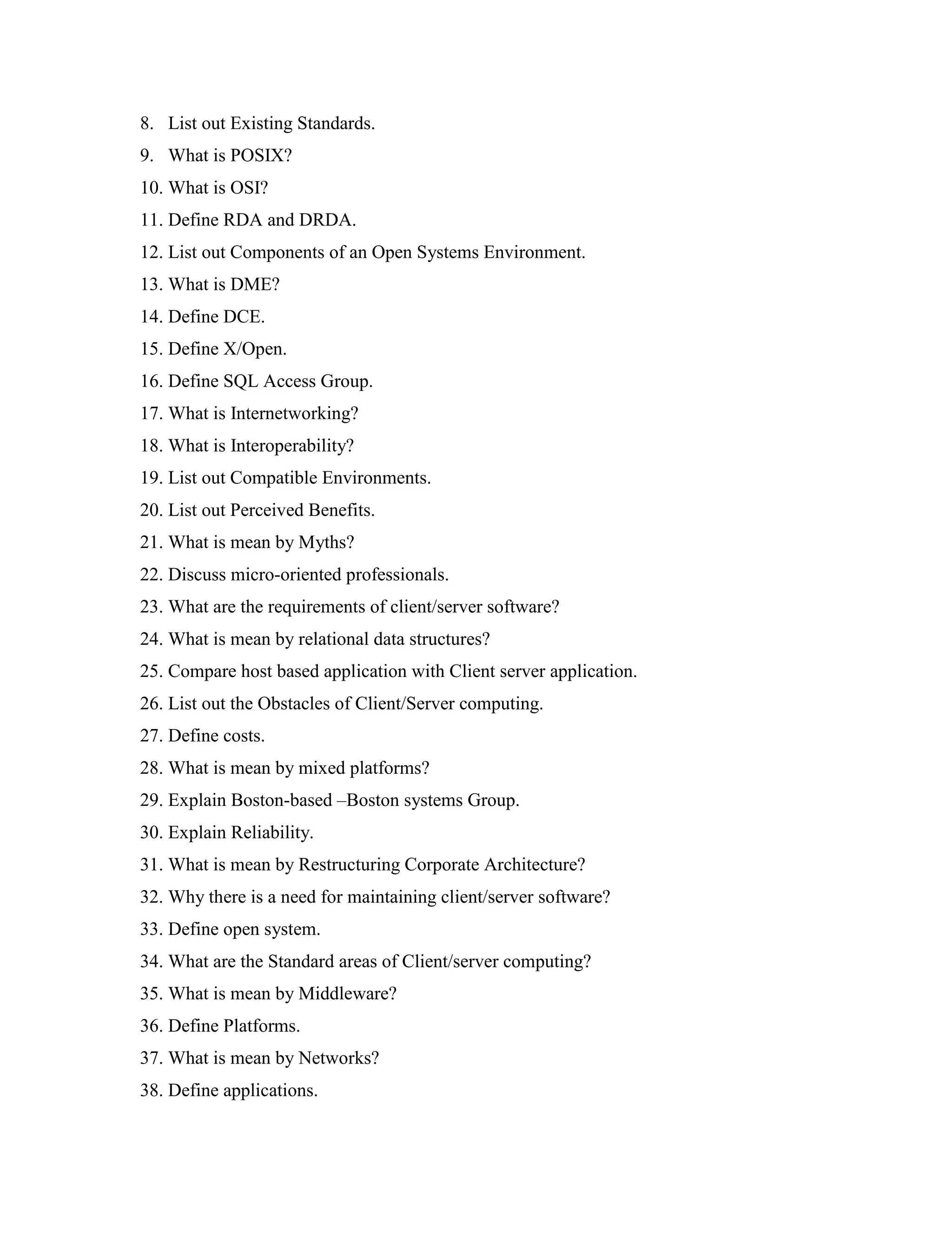 8. List out Existing Standards.
9. What is POSIX?
10. What is OSI?
11. Define RDA and DRDA.
12. List out Components of an Open Systems Environment.
13. What is DME?
14. Define DCE.
15. Define X/Open.
16. Define SQL Access Group.
17. What is Internetworking?
18. What is Interoperability?
19. List out Compatible Environments.
20. List out Perceived Benefits.
21. What is mean by Myths?
22. Discuss micro-oriented professionals.
23. What are the requirements of client/server software?
24. What is mean by relational data structures?
25. Compare host based application with Client server application.
26. List out the Obstacles of Client/Server computing.
27. Define costs.
28. What is mean by mixed platforms?
29. Explain Boston-based –Boston systems Group.
30. Explain Reliability.
31. What is mean by Restructuring Corporate Architecture?
32. Why there is a need for maintaining client/server software?
33. Define open system.
34. What are the Standard areas of Client/server computing?
35. What is mean by Middleware?
36. Define Platforms.
37. What is mean by Networks?
38. Define applications.
 