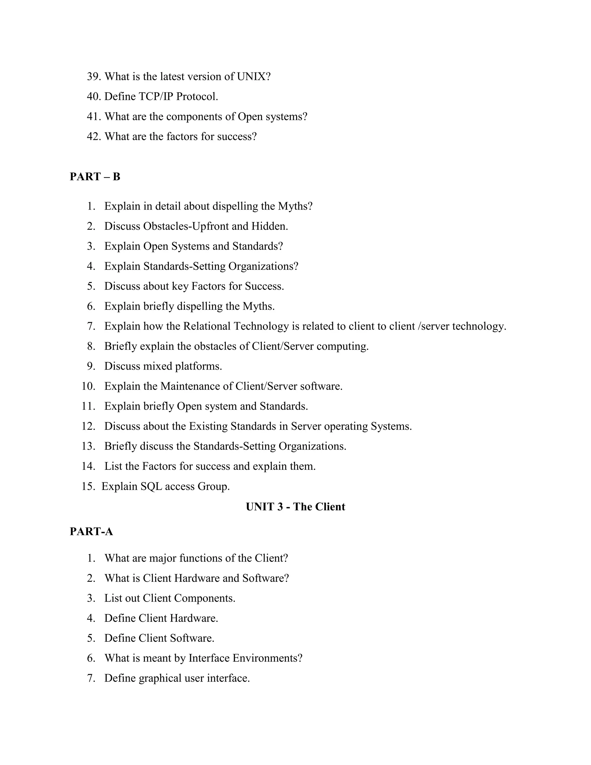 39. What is the latest version of UNIX?
  40. Define TCP/IP Protocol.
  41. What are the components of Open systems?
  42. What are the factors for success?


PART – B

  1. Explain in detail about dispelling the Myths?
  2. Discuss Obstacles-Upfront and Hidden.
  3. Explain Open Systems and Standards?
  4. Explain Standards-Setting Organizations?
  5. Discuss about key Factors for Success.
  6. Explain briefly dispelling the Myths.
  7. Explain how the Relational Technology is related to client to client /server technology.
  8. Briefly explain the obstacles of Client/Server computing.
  9. Discuss mixed platforms.
 10. Explain the Maintenance of Client/Server software.
 11. Explain briefly Open system and Standards.
 12. Discuss about the Existing Standards in Server operating Systems.
 13. Briefly discuss the Standards-Setting Organizations.
 14. List the Factors for success and explain them.
 15. Explain SQL access Group.
                                    UNIT 3 - The Client

PART-A

  1. What are major functions of the Client?
  2. What is Client Hardware and Software?
  3. List out Client Components.
  4. Define Client Hardware.
  5. Define Client Software.
  6. What is meant by Interface Environments?
  7. Define graphical user interface.
 