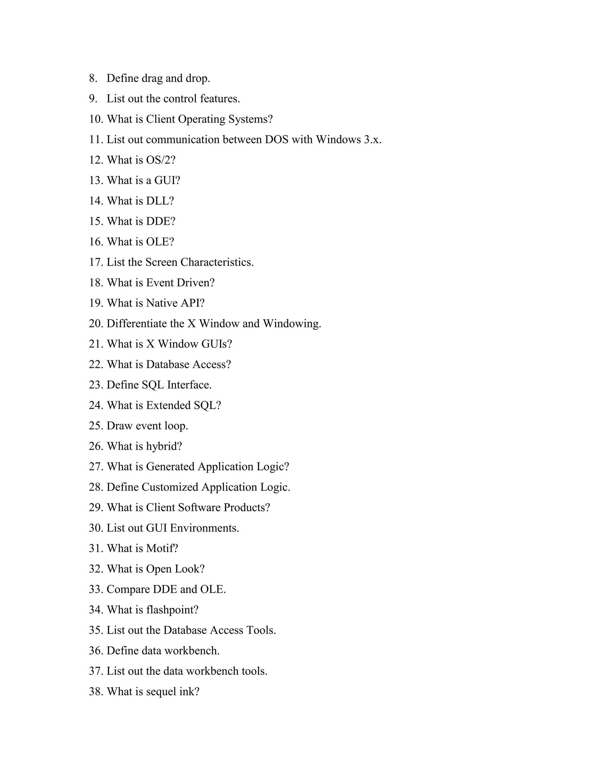 8. Define drag and drop.
9. List out the control features.
10. What is Client Operating Systems?
11. List out communication between DOS with Windows 3.x.
12. What is OS/2?
13. What is a GUI?
14. What is DLL?
15. What is DDE?
16. What is OLE?
17. List the Screen Characteristics.
18. What is Event Driven?
19. What is Native API?
20. Differentiate the X Window and Windowing.
21. What is X Window GUIs?
22. What is Database Access?
23. Define SQL Interface.
24. What is Extended SQL?
25. Draw event loop.
26. What is hybrid?
27. What is Generated Application Logic?
28. Define Customized Application Logic.
29. What is Client Software Products?
30. List out GUI Environments.
31. What is Motif?
32. What is Open Look?
33. Compare DDE and OLE.
34. What is flashpoint?
35. List out the Database Access Tools.
36. Define data workbench.
37. List out the data workbench tools.
38. What is sequel ink?
 