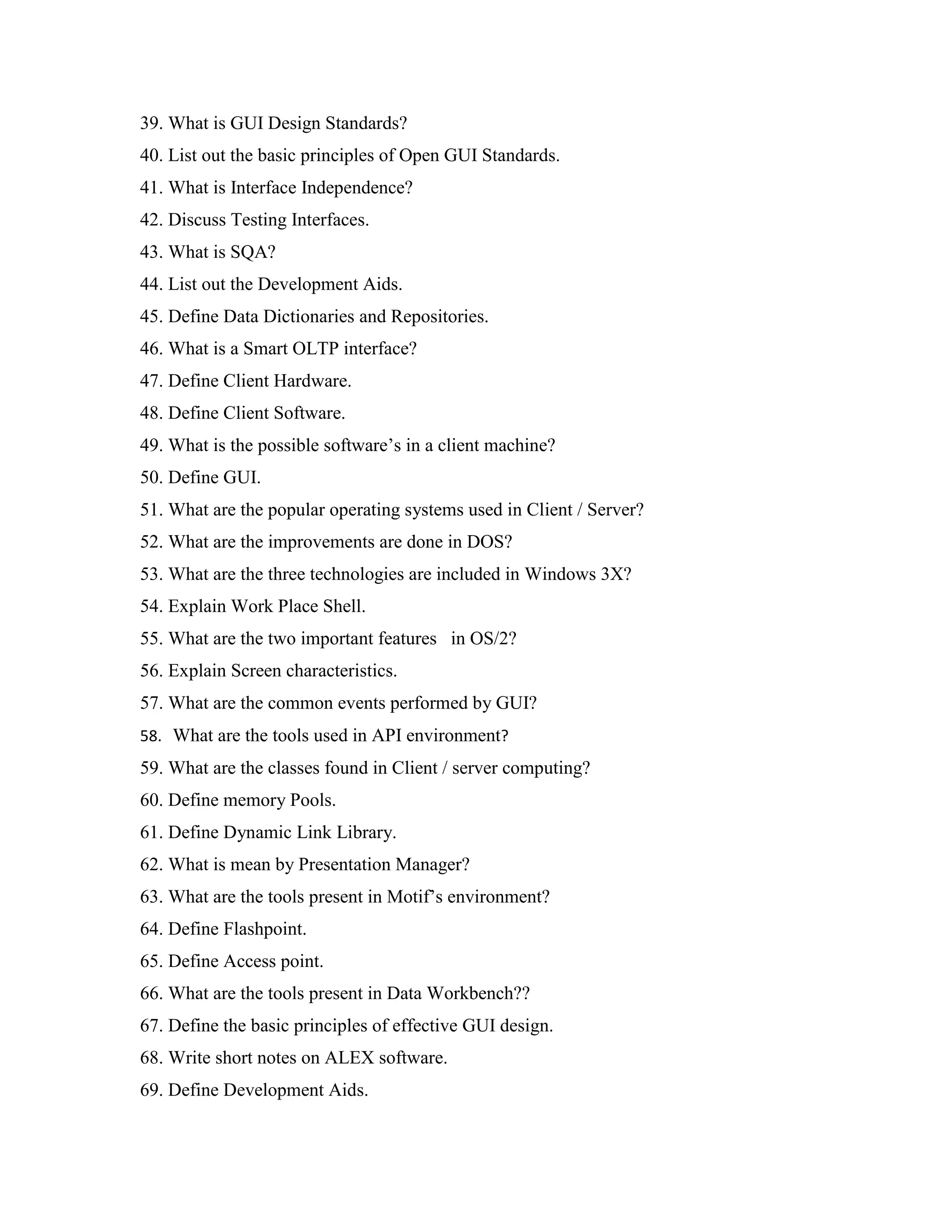39. What is GUI Design Standards?
40. List out the basic principles of Open GUI Standards.
41. What is Interface Independence?
42. Discuss Testing Interfaces.
43. What is SQA?
44. List out the Development Aids.
45. Define Data Dictionaries and Repositories.
46. What is a Smart OLTP interface?
47. Define Client Hardware.
48. Define Client Software.
49. What is the possible software’s in a client machine?
50. Define GUI.
51. What are the popular operating systems used in Client / Server?
52. What are the improvements are done in DOS?
53. What are the three technologies are included in Windows 3X?
54. Explain Work Place Shell.
55. What are the two important features in OS/2?
56. Explain Screen characteristics.
57. What are the common events performed by GUI?
58. What are the tools used in API environment?
59. What are the classes found in Client / server computing?
60. Define memory Pools.
61. Define Dynamic Link Library.
62. What is mean by Presentation Manager?
63. What are the tools present in Motif’s environment?
64. Define Flashpoint.
65. Define Access point.
66. What are the tools present in Data Workbench??
67. Define the basic principles of effective GUI design.
68. Write short notes on ALEX software.
69. Define Development Aids.
 