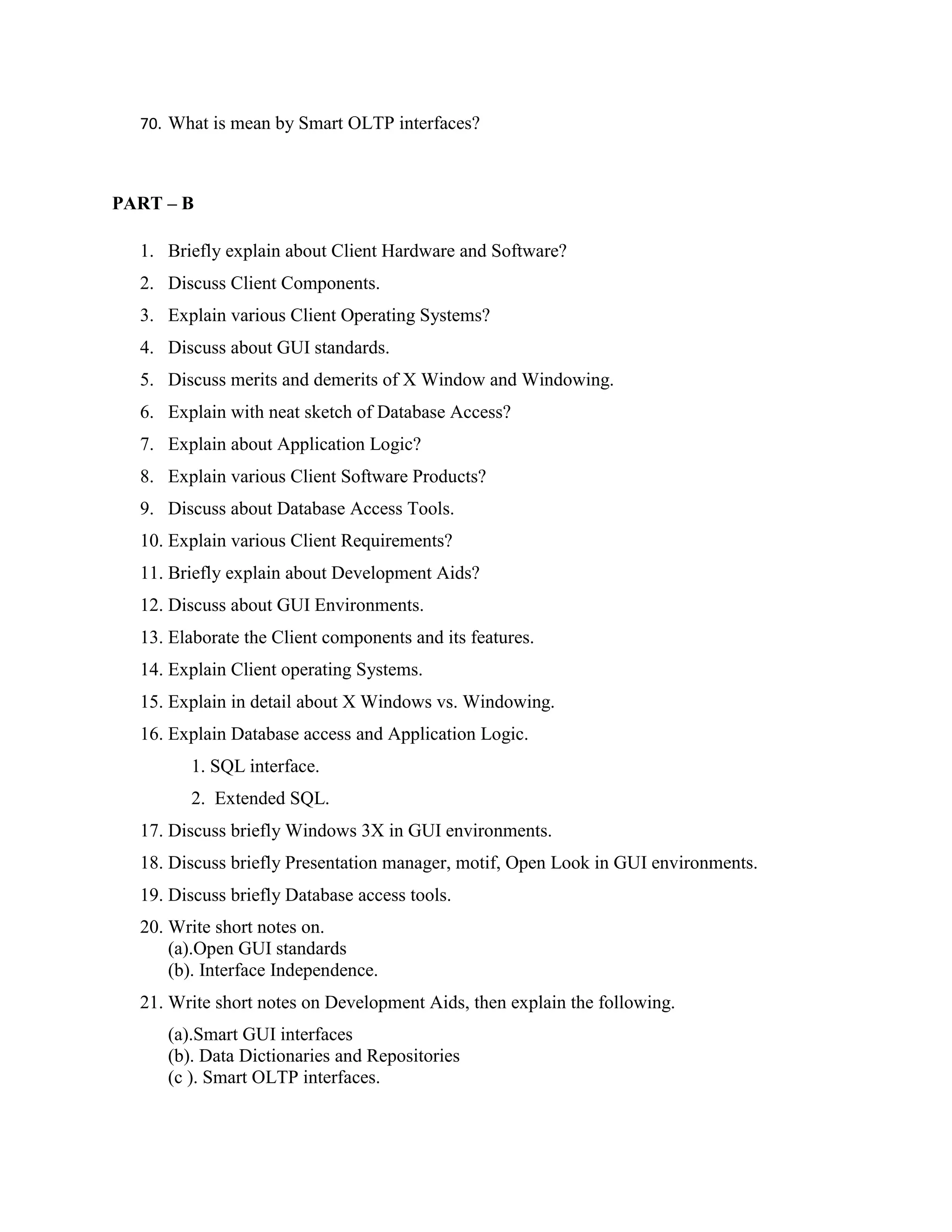 70. What is mean by Smart OLTP interfaces?



PART – B

  1. Briefly explain about Client Hardware and Software?
  2. Discuss Client Components.
  3. Explain various Client Operating Systems?
  4. Discuss about GUI standards.
  5. Discuss merits and demerits of X Window and Windowing.
  6. Explain with neat sketch of Database Access?
  7. Explain about Application Logic?
  8. Explain various Client Software Products?
  9. Discuss about Database Access Tools.
  10. Explain various Client Requirements?
  11. Briefly explain about Development Aids?
  12. Discuss about GUI Environments.
  13. Elaborate the Client components and its features.
  14. Explain Client operating Systems.
  15. Explain in detail about X Windows vs. Windowing.
  16. Explain Database access and Application Logic.
        1. SQL interface.
        2. Extended SQL.
  17. Discuss briefly Windows 3X in GUI environments.
  18. Discuss briefly Presentation manager, motif, Open Look in GUI environments.
  19. Discuss briefly Database access tools.
  20. Write short notes on.
      (a).Open GUI standards
      (b). Interface Independence.
  21. Write short notes on Development Aids, then explain the following.
     (a).Smart GUI interfaces
     (b). Data Dictionaries and Repositories
     (c ). Smart OLTP interfaces.
 