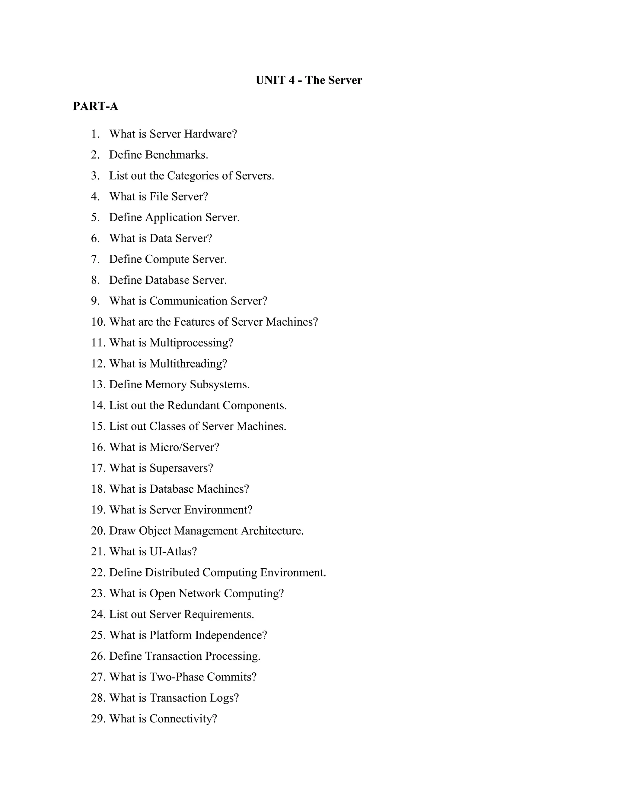 UNIT 4 - The Server

PART-A

  1. What is Server Hardware?
  2. Define Benchmarks.
  3. List out the Categories of Servers.
  4. What is File Server?
  5. Define Application Server.
  6. What is Data Server?
  7. Define Compute Server.
  8. Define Database Server.
  9. What is Communication Server?
  10. What are the Features of Server Machines?
  11. What is Multiprocessing?
  12. What is Multithreading?
  13. Define Memory Subsystems.
  14. List out the Redundant Components.
  15. List out Classes of Server Machines.
  16. What is Micro/Server?
  17. What is Supersavers?
  18. What is Database Machines?
  19. What is Server Environment?
  20. Draw Object Management Architecture.
  21. What is UI-Atlas?
  22. Define Distributed Computing Environment.
  23. What is Open Network Computing?
  24. List out Server Requirements.
  25. What is Platform Independence?
  26. Define Transaction Processing.
  27. What is Two-Phase Commits?
  28. What is Transaction Logs?
  29. What is Connectivity?
 