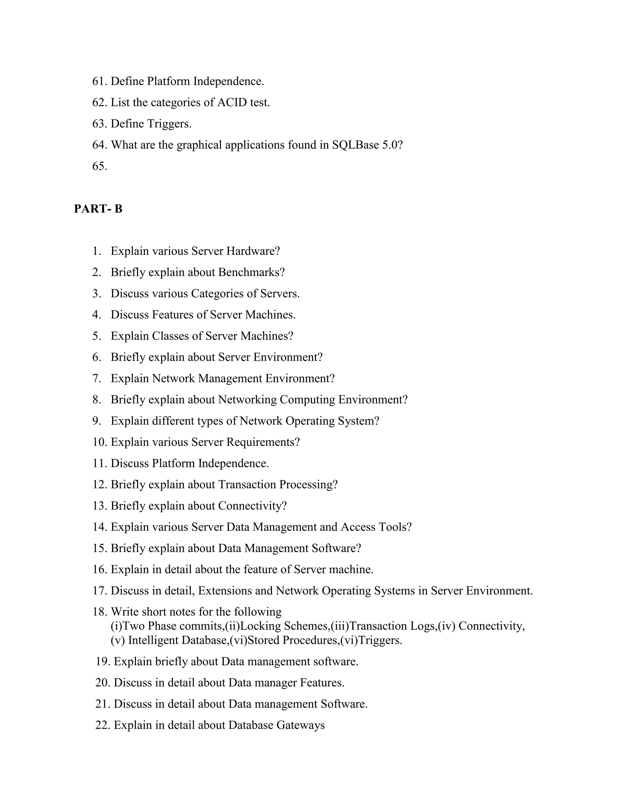61. Define Platform Independence.
  62. List the categories of ACID test.
  63. Define Triggers.
  64. What are the graphical applications found in SQLBase 5.0?
  65.


PART- B


  1. Explain various Server Hardware?
  2. Briefly explain about Benchmarks?
  3. Discuss various Categories of Servers.
  4. Discuss Features of Server Machines.
  5. Explain Classes of Server Machines?
  6. Briefly explain about Server Environment?
  7. Explain Network Management Environment?
  8. Briefly explain about Networking Computing Environment?
  9. Explain different types of Network Operating System?
  10. Explain various Server Requirements?
  11. Discuss Platform Independence.
  12. Briefly explain about Transaction Processing?
  13. Briefly explain about Connectivity?
  14. Explain various Server Data Management and Access Tools?
  15. Briefly explain about Data Management Software?
  16. Explain in detail about the feature of Server machine.
  17. Discuss in detail, Extensions and Network Operating Systems in Server Environment.
  18. Write short notes for the following
      (i)Two Phase commits,(ii)Locking Schemes,(iii)Transaction Logs,(iv) Connectivity,
      (v) Intelligent Database,(vi)Stored Procedures,(vi)Triggers.
   19. Explain briefly about Data management software.
   20. Discuss in detail about Data manager Features.
   21. Discuss in detail about Data management Software.
   22. Explain in detail about Database Gateways
 