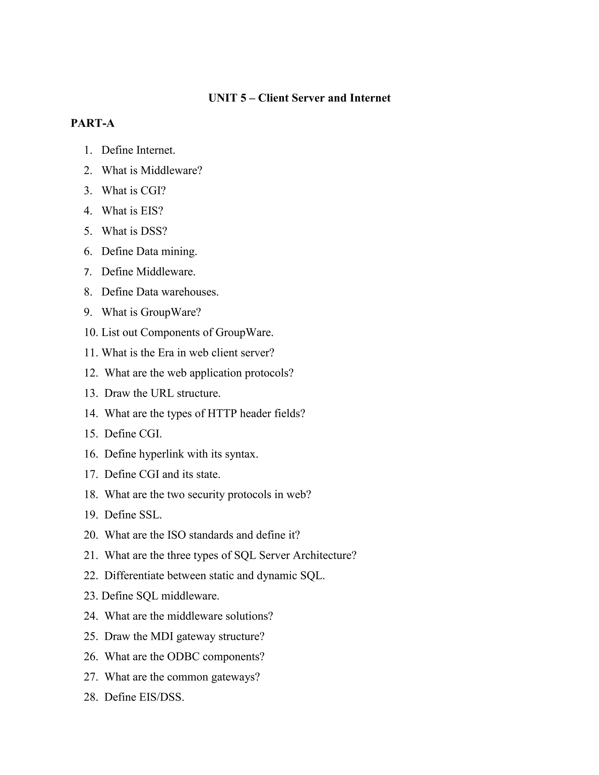 UNIT 5 – Client Server and Internet

PART-A

 1. Define Internet.
 2. What is Middleware?
 3. What is CGI?
 4. What is EIS?
 5. What is DSS?
 6. Define Data mining.
 7. Define Middleware.
 8. Define Data warehouses.
 9. What is GroupWare?
 10. List out Components of GroupWare.
 11. What is the Era in web client server?
 12. What are the web application protocols?
 13. Draw the URL structure.
 14. What are the types of HTTP header fields?
 15. Define CGI.
 16. Define hyperlink with its syntax.
 17. Define CGI and its state.
 18. What are the two security protocols in web?
 19. Define SSL.
 20. What are the ISO standards and define it?
 21. What are the three types of SQL Server Architecture?
 22. Differentiate between static and dynamic SQL.
 23. Define SQL middleware.
 24. What are the middleware solutions?
 25. Draw the MDI gateway structure?
 26. What are the ODBC components?
 27. What are the common gateways?
 28. Define EIS/DSS.
 