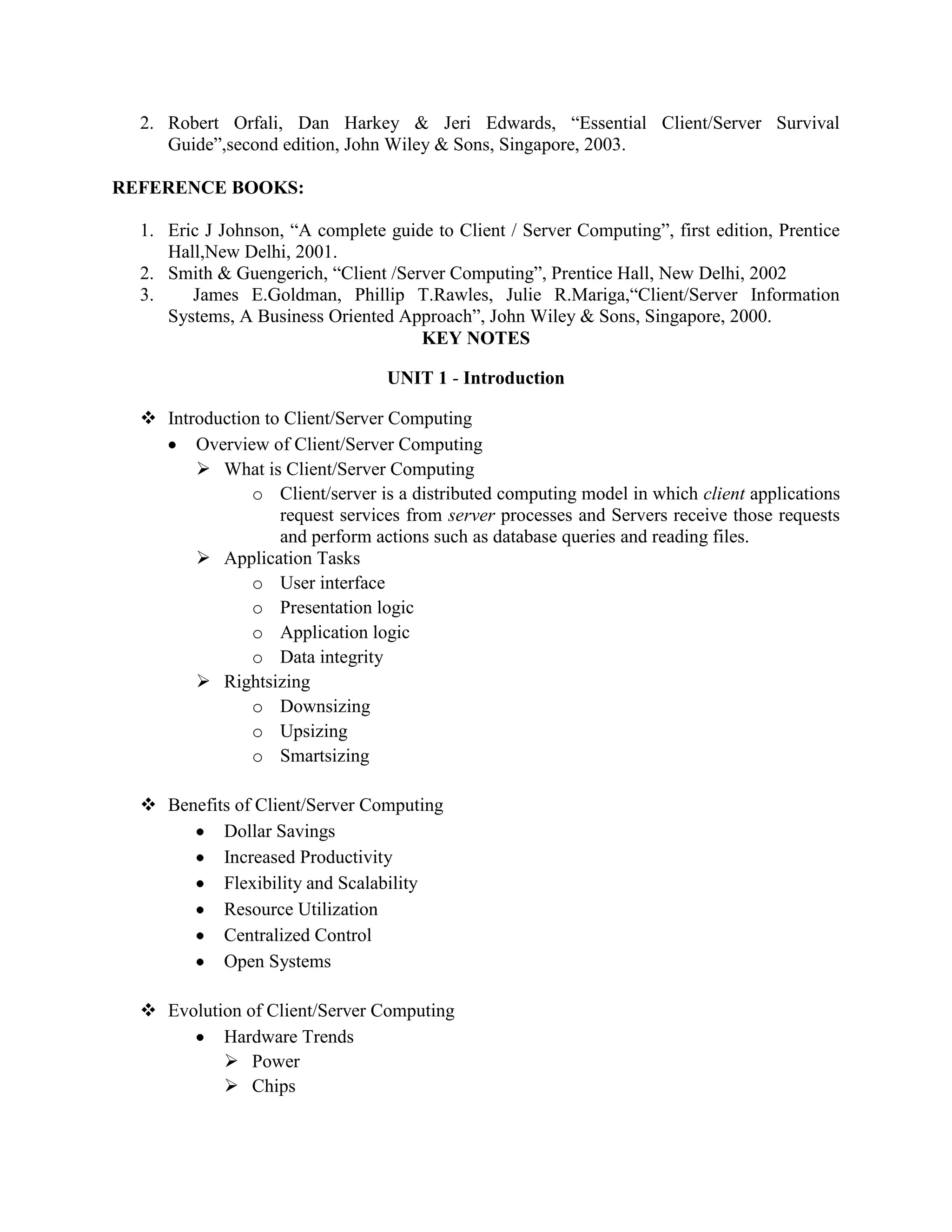 2. Robert Orfali, Dan Harkey & Jeri Edwards, “Essential Client/Server Survival
     Guide”,second edition, John Wiley & Sons, Singapore, 2003.

REFERENCE BOOKS:

  1. Eric J Johnson, “A complete guide to Client / Server Computing”, first edition, Prentice
     Hall,New Delhi, 2001.
  2. Smith & Guengerich, “Client /Server Computing”, Prentice Hall, New Delhi, 2002
  3.    James E.Goldman, Phillip T.Rawles, Julie R.Mariga,“Client/Server Information
     Systems, A Business Oriented Approach”, John Wiley & Sons, Singapore, 2000.
                                     KEY NOTES

                                  UNIT 1 - Introduction

   Introduction to Client/Server Computing
        Overview of Client/Server Computing
         What is Client/Server Computing
               o Client/server is a distributed computing model in which client applications
                   request services from server processes and Servers receive those requests
                   and perform actions such as database queries and reading files.
         Application Tasks
               o User interface
               o Presentation logic
               o Application logic
               o Data integrity
         Rightsizing
               o Downsizing
               o Upsizing
               o Smartsizing

   Benefits of Client/Server Computing
           Dollar Savings
           Increased Productivity
           Flexibility and Scalability
           Resource Utilization
           Centralized Control
           Open Systems

   Evolution of Client/Server Computing
           Hardware Trends
            Power
            Chips
 