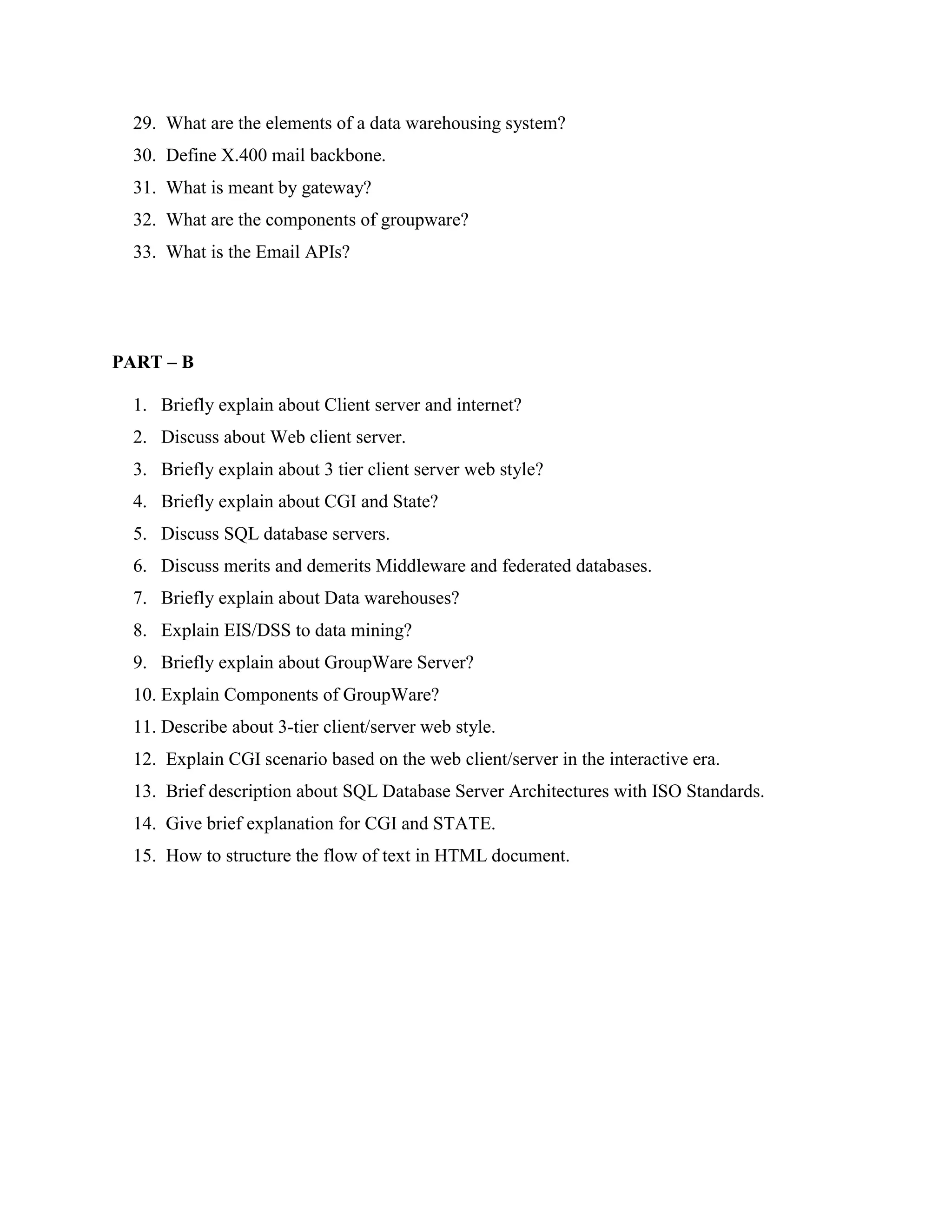 29. What are the elements of a data warehousing system?
  30. Define X.400 mail backbone.
  31. What is meant by gateway?
  32. What are the components of groupware?
  33. What is the Email APIs?




PART – B

  1. Briefly explain about Client server and internet?
  2. Discuss about Web client server.
  3. Briefly explain about 3 tier client server web style?
  4. Briefly explain about CGI and State?
  5. Discuss SQL database servers.
  6. Discuss merits and demerits Middleware and federated databases.
  7. Briefly explain about Data warehouses?
  8. Explain EIS/DSS to data mining?
  9. Briefly explain about GroupWare Server?
  10. Explain Components of GroupWare?
  11. Describe about 3-tier client/server web style.
  12. Explain CGI scenario based on the web client/server in the interactive era.
  13. Brief description about SQL Database Server Architectures with ISO Standards.
  14. Give brief explanation for CGI and STATE.
  15. How to structure the flow of text in HTML document.
 