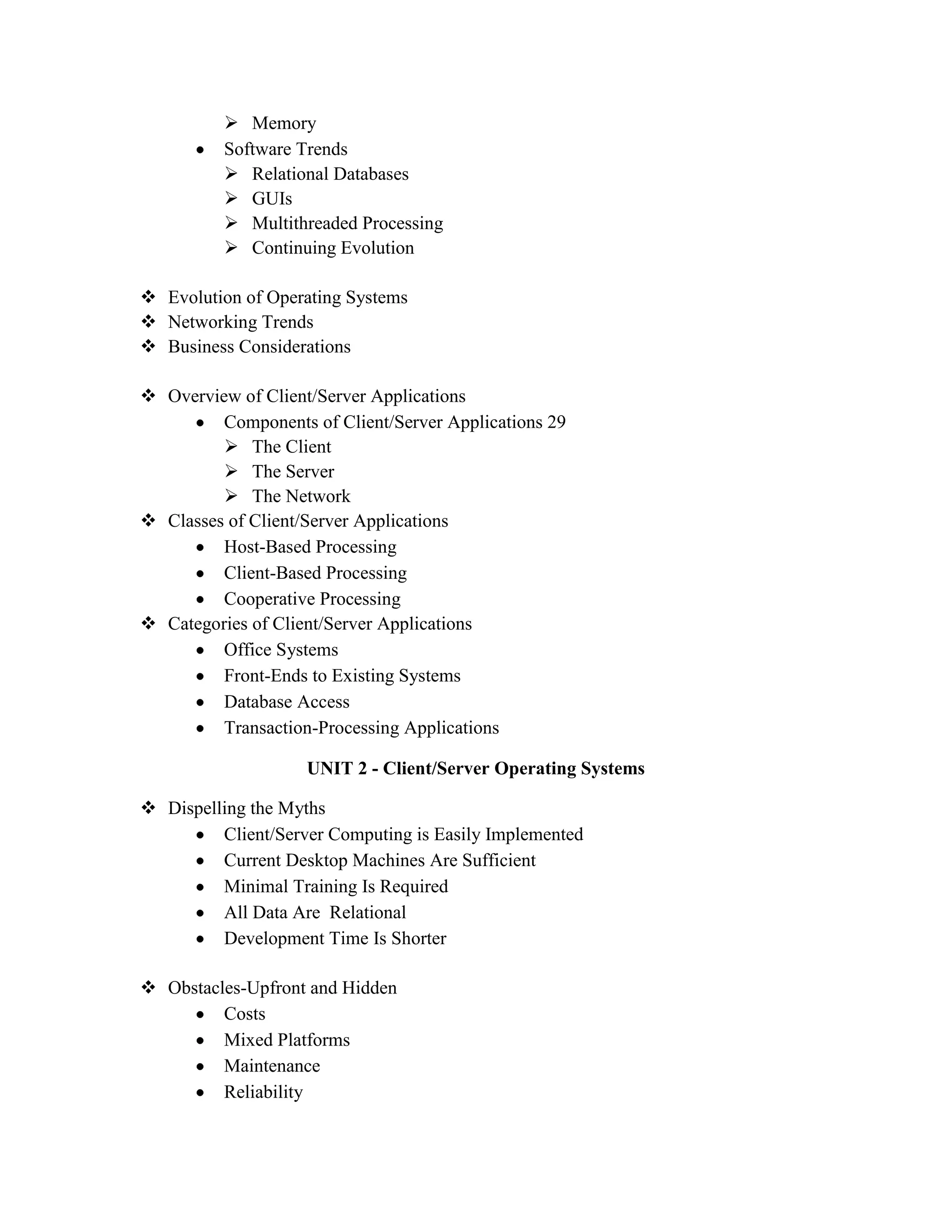  Memory
          Software Trends
           Relational Databases
           GUIs
           Multithreaded Processing
           Continuing Evolution

 Evolution of Operating Systems
 Networking Trends
 Business Considerations

 Overview of Client/Server Applications
         Components of Client/Server Applications 29
          The Client
          The Server
          The Network
 Classes of Client/Server Applications
         Host-Based Processing
         Client-Based Processing
         Cooperative Processing
 Categories of Client/Server Applications
         Office Systems
         Front-Ends to Existing Systems
         Database Access
         Transaction-Processing Applications

                    UNIT 2 - Client/Server Operating Systems

 Dispelling the Myths
         Client/Server Computing is Easily Implemented
         Current Desktop Machines Are Sufficient
         Minimal Training Is Required
         All Data Are Relational
         Development Time Is Shorter

 Obstacles-Upfront and Hidden
         Costs
         Mixed Platforms
         Maintenance
         Reliability
 